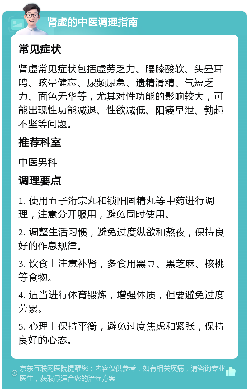 肾虚的中医调理指南 常见症状 肾虚常见症状包括虚劳乏力、腰膝酸软、头晕耳鸣、眩晕健忘、尿频尿急、遗精滑精、气短乏力、面色无华等，尤其对性功能的影响较大，可能出现性功能减退、性欲减低、阳痿早泄、勃起不坚等问题。 推荐科室 中医男科 调理要点 1. 使用五子洐宗丸和锁阳固精丸等中药进行调理，注意分开服用，避免同时使用。 2. 调整生活习惯，避免过度纵欲和熬夜，保持良好的作息规律。 3. 饮食上注意补肾，多食用黑豆、黑芝麻、核桃等食物。 4. 适当进行体育锻炼，增强体质，但要避免过度劳累。 5. 心理上保持平衡，避免过度焦虑和紧张，保持良好的心态。