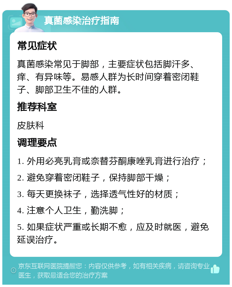 真菌感染治疗指南 常见症状 真菌感染常见于脚部，主要症状包括脚汗多、痒、有异味等。易感人群为长时间穿着密闭鞋子、脚部卫生不佳的人群。 推荐科室 皮肤科 调理要点 1. 外用必亮乳膏或奈替芬酮康唑乳膏进行治疗； 2. 避免穿着密闭鞋子，保持脚部干燥； 3. 每天更换袜子，选择透气性好的材质； 4. 注意个人卫生，勤洗脚； 5. 如果症状严重或长期不愈，应及时就医，避免延误治疗。