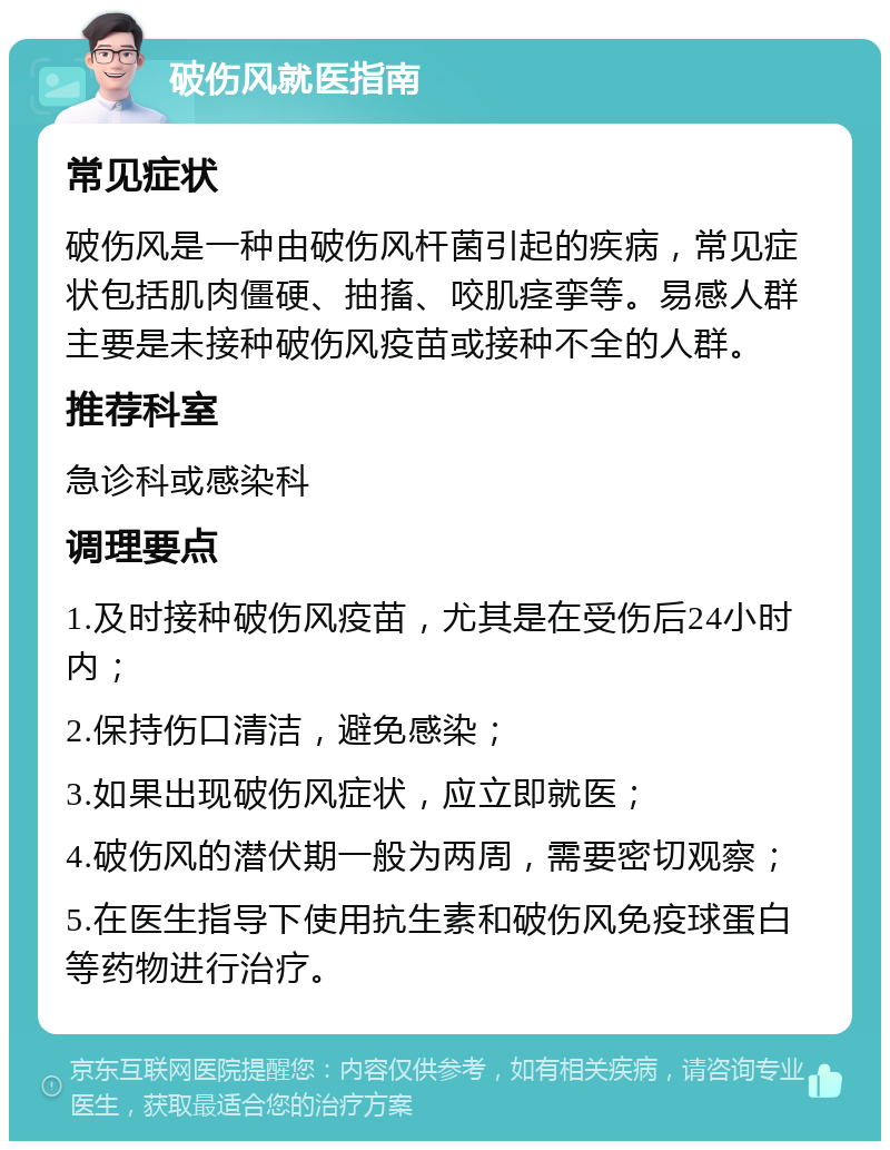 破伤风就医指南 常见症状 破伤风是一种由破伤风杆菌引起的疾病，常见症状包括肌肉僵硬、抽搐、咬肌痉挛等。易感人群主要是未接种破伤风疫苗或接种不全的人群。 推荐科室 急诊科或感染科 调理要点 1.及时接种破伤风疫苗，尤其是在受伤后24小时内； 2.保持伤口清洁，避免感染； 3.如果出现破伤风症状，应立即就医； 4.破伤风的潜伏期一般为两周，需要密切观察； 5.在医生指导下使用抗生素和破伤风免疫球蛋白等药物进行治疗。