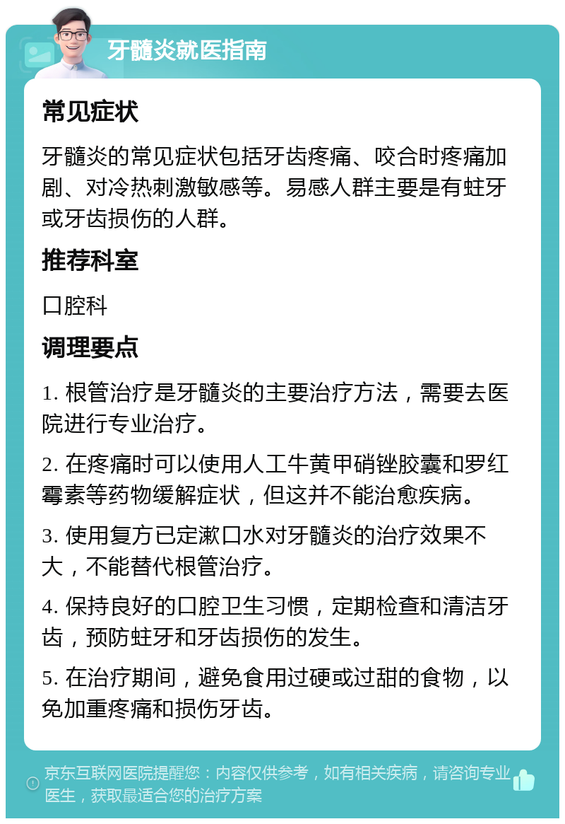 牙髓炎就医指南 常见症状 牙髓炎的常见症状包括牙齿疼痛、咬合时疼痛加剧、对冷热刺激敏感等。易感人群主要是有蛀牙或牙齿损伤的人群。 推荐科室 口腔科 调理要点 1. 根管治疗是牙髓炎的主要治疗方法，需要去医院进行专业治疗。 2. 在疼痛时可以使用人工牛黄甲硝锉胶囊和罗红霉素等药物缓解症状，但这并不能治愈疾病。 3. 使用复方已定漱口水对牙髓炎的治疗效果不大，不能替代根管治疗。 4. 保持良好的口腔卫生习惯，定期检查和清洁牙齿，预防蛀牙和牙齿损伤的发生。 5. 在治疗期间，避免食用过硬或过甜的食物，以免加重疼痛和损伤牙齿。