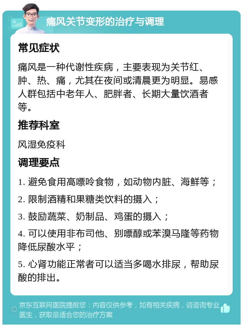 痛风关节变形的治疗与调理 常见症状 痛风是一种代谢性疾病，主要表现为关节红、肿、热、痛，尤其在夜间或清晨更为明显。易感人群包括中老年人、肥胖者、长期大量饮酒者等。 推荐科室 风湿免疫科 调理要点 1. 避免食用高嘌呤食物，如动物内脏、海鲜等； 2. 限制酒精和果糖类饮料的摄入； 3. 鼓励蔬菜、奶制品、鸡蛋的摄入； 4. 可以使用非布司他、别嘌醇或苯溴马隆等药物降低尿酸水平； 5. 心肾功能正常者可以适当多喝水排尿，帮助尿酸的排出。