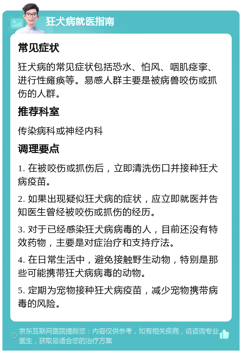 狂犬病就医指南 常见症状 狂犬病的常见症状包括恐水、怕风、咽肌痉挛、进行性瘫痪等。易感人群主要是被病兽咬伤或抓伤的人群。 推荐科室 传染病科或神经内科 调理要点 1. 在被咬伤或抓伤后，立即清洗伤口并接种狂犬病疫苗。 2. 如果出现疑似狂犬病的症状，应立即就医并告知医生曾经被咬伤或抓伤的经历。 3. 对于已经感染狂犬病病毒的人，目前还没有特效药物，主要是对症治疗和支持疗法。 4. 在日常生活中，避免接触野生动物，特别是那些可能携带狂犬病病毒的动物。 5. 定期为宠物接种狂犬病疫苗，减少宠物携带病毒的风险。