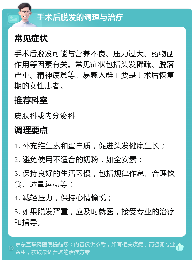 手术后脱发的调理与治疗 常见症状 手术后脱发可能与营养不良、压力过大、药物副作用等因素有关。常见症状包括头发稀疏、脱落严重、精神疲惫等。易感人群主要是手术后恢复期的女性患者。 推荐科室 皮肤科或内分泌科 调理要点 1. 补充维生素和蛋白质，促进头发健康生长； 2. 避免使用不适合的奶粉，如全安素； 3. 保持良好的生活习惯，包括规律作息、合理饮食、适量运动等； 4. 减轻压力，保持心情愉悦； 5. 如果脱发严重，应及时就医，接受专业的治疗和指导。