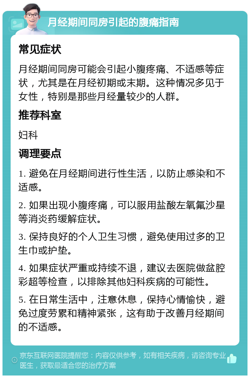 月经期间同房引起的腹痛指南 常见症状 月经期间同房可能会引起小腹疼痛、不适感等症状，尤其是在月经初期或末期。这种情况多见于女性，特别是那些月经量较少的人群。 推荐科室 妇科 调理要点 1. 避免在月经期间进行性生活，以防止感染和不适感。 2. 如果出现小腹疼痛，可以服用盐酸左氧氟沙星等消炎药缓解症状。 3. 保持良好的个人卫生习惯，避免使用过多的卫生巾或护垫。 4. 如果症状严重或持续不退，建议去医院做盆腔彩超等检查，以排除其他妇科疾病的可能性。 5. 在日常生活中，注意休息，保持心情愉快，避免过度劳累和精神紧张，这有助于改善月经期间的不适感。