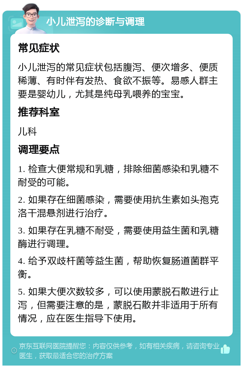 小儿泄泻的诊断与调理 常见症状 小儿泄泻的常见症状包括腹泻、便次增多、便质稀薄、有时伴有发热、食欲不振等。易感人群主要是婴幼儿，尤其是纯母乳喂养的宝宝。 推荐科室 儿科 调理要点 1. 检查大便常规和乳糖，排除细菌感染和乳糖不耐受的可能。 2. 如果存在细菌感染，需要使用抗生素如头孢克洛干混悬剂进行治疗。 3. 如果存在乳糖不耐受，需要使用益生菌和乳糖酶进行调理。 4. 给予双歧杆菌等益生菌，帮助恢复肠道菌群平衡。 5. 如果大便次数较多，可以使用蒙脱石散进行止泻，但需要注意的是，蒙脱石散并非适用于所有情况，应在医生指导下使用。