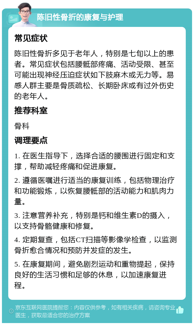 陈旧性骨折的康复与护理 常见症状 陈旧性骨折多见于老年人，特别是七旬以上的患者。常见症状包括腰骶部疼痛、活动受限、甚至可能出现神经压迫症状如下肢麻木或无力等。易感人群主要是骨质疏松、长期卧床或有过外伤史的老年人。 推荐科室 骨科 调理要点 1. 在医生指导下，选择合适的腰围进行固定和支撑，帮助减轻疼痛和促进康复。 2. 遵循医嘱进行适当的康复训练，包括物理治疗和功能锻炼，以恢复腰骶部的活动能力和肌肉力量。 3. 注意营养补充，特别是钙和维生素D的摄入，以支持骨骼健康和修复。 4. 定期复查，包括CT扫描等影像学检查，以监测骨折愈合情况和预防并发症的发生。 5. 在康复期间，避免剧烈运动和重物提起，保持良好的生活习惯和足够的休息，以加速康复进程。