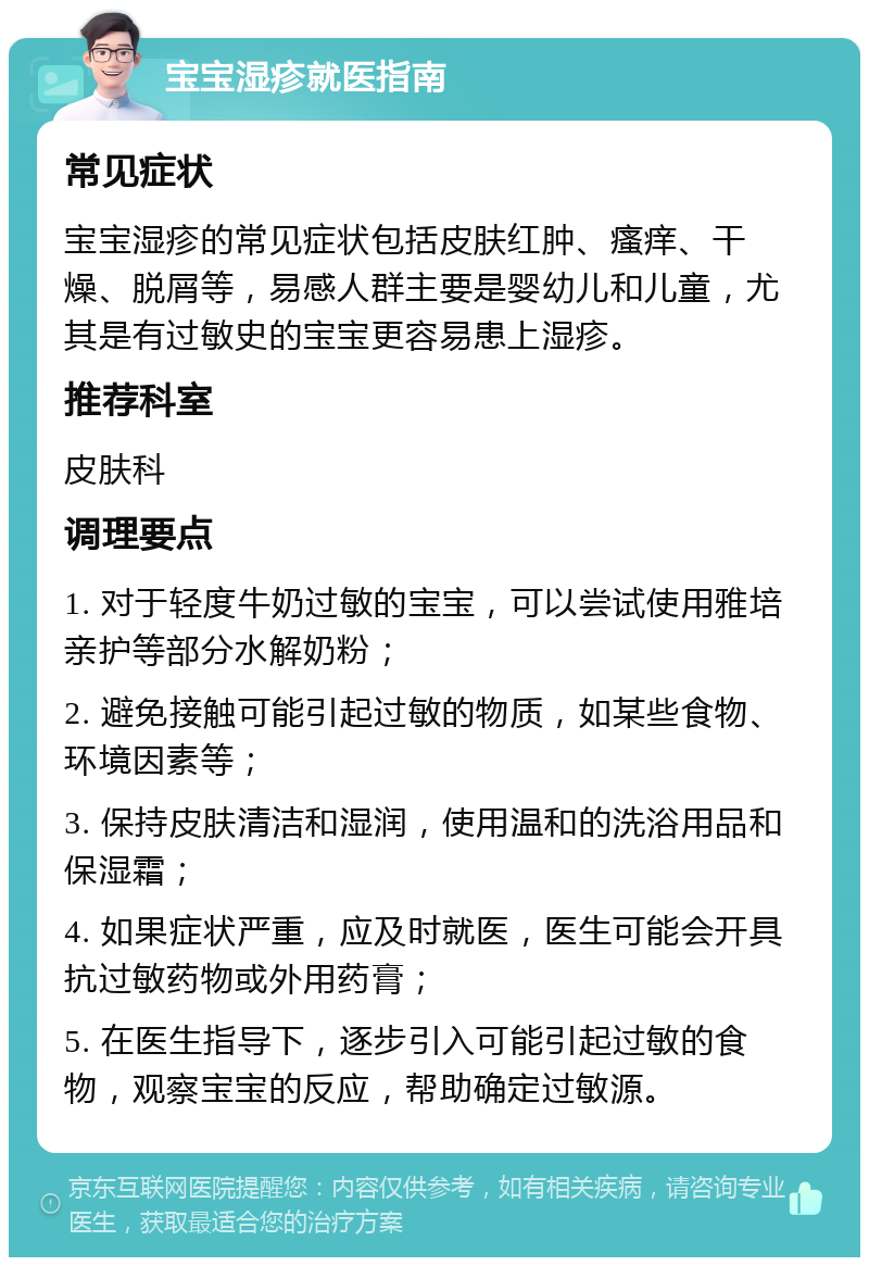 宝宝湿疹就医指南 常见症状 宝宝湿疹的常见症状包括皮肤红肿、瘙痒、干燥、脱屑等，易感人群主要是婴幼儿和儿童，尤其是有过敏史的宝宝更容易患上湿疹。 推荐科室 皮肤科 调理要点 1. 对于轻度牛奶过敏的宝宝，可以尝试使用雅培亲护等部分水解奶粉； 2. 避免接触可能引起过敏的物质，如某些食物、环境因素等； 3. 保持皮肤清洁和湿润，使用温和的洗浴用品和保湿霜； 4. 如果症状严重，应及时就医，医生可能会开具抗过敏药物或外用药膏； 5. 在医生指导下，逐步引入可能引起过敏的食物，观察宝宝的反应，帮助确定过敏源。