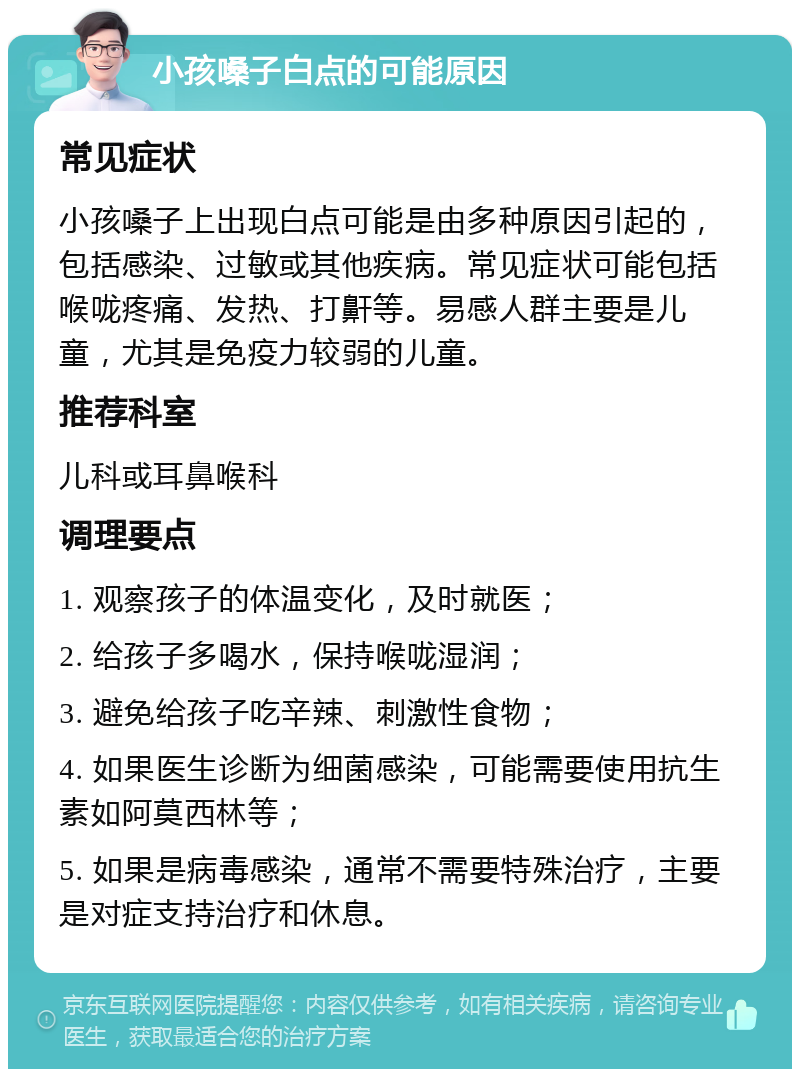 小孩嗓子白点的可能原因 常见症状 小孩嗓子上出现白点可能是由多种原因引起的，包括感染、过敏或其他疾病。常见症状可能包括喉咙疼痛、发热、打鼾等。易感人群主要是儿童，尤其是免疫力较弱的儿童。 推荐科室 儿科或耳鼻喉科 调理要点 1. 观察孩子的体温变化，及时就医； 2. 给孩子多喝水，保持喉咙湿润； 3. 避免给孩子吃辛辣、刺激性食物； 4. 如果医生诊断为细菌感染，可能需要使用抗生素如阿莫西林等； 5. 如果是病毒感染，通常不需要特殊治疗，主要是对症支持治疗和休息。