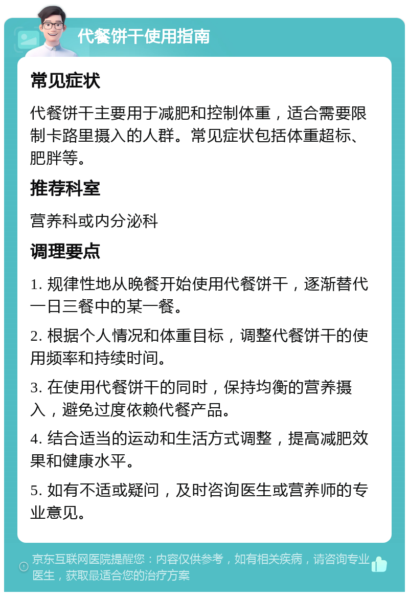 代餐饼干使用指南 常见症状 代餐饼干主要用于减肥和控制体重，适合需要限制卡路里摄入的人群。常见症状包括体重超标、肥胖等。 推荐科室 营养科或内分泌科 调理要点 1. 规律性地从晚餐开始使用代餐饼干，逐渐替代一日三餐中的某一餐。 2. 根据个人情况和体重目标，调整代餐饼干的使用频率和持续时间。 3. 在使用代餐饼干的同时，保持均衡的营养摄入，避免过度依赖代餐产品。 4. 结合适当的运动和生活方式调整，提高减肥效果和健康水平。 5. 如有不适或疑问，及时咨询医生或营养师的专业意见。