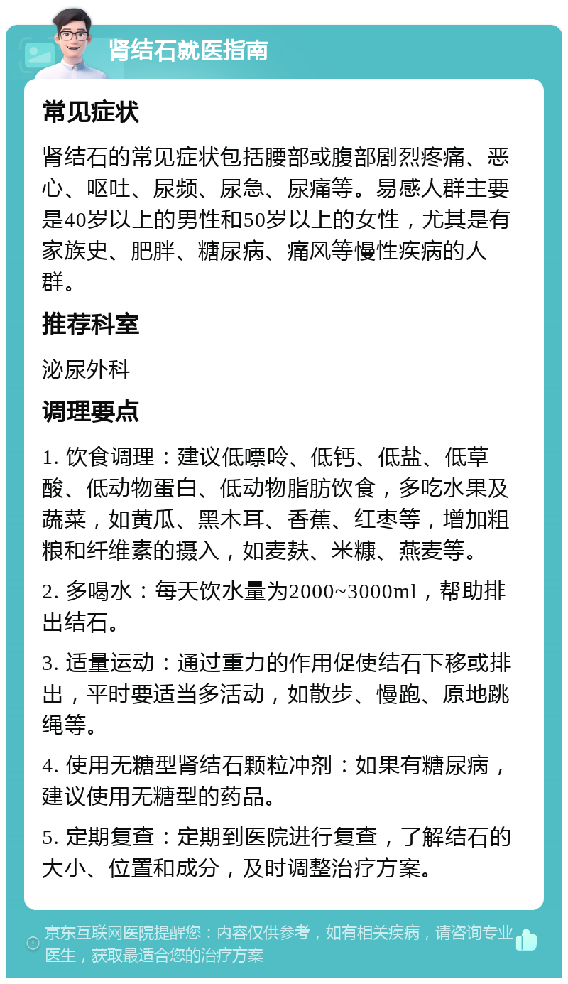 肾结石就医指南 常见症状 肾结石的常见症状包括腰部或腹部剧烈疼痛、恶心、呕吐、尿频、尿急、尿痛等。易感人群主要是40岁以上的男性和50岁以上的女性，尤其是有家族史、肥胖、糖尿病、痛风等慢性疾病的人群。 推荐科室 泌尿外科 调理要点 1. 饮食调理：建议低嘌呤、低钙、低盐、低草酸、低动物蛋白、低动物脂肪饮食，多吃水果及蔬菜，如黄瓜、黑木耳、香蕉、红枣等，增加粗粮和纤维素的摄入，如麦麸、米糠、燕麦等。 2. 多喝水：每天饮水量为2000~3000ml，帮助排出结石。 3. 适量运动：通过重力的作用促使结石下移或排出，平时要适当多活动，如散步、慢跑、原地跳绳等。 4. 使用无糖型肾结石颗粒冲剂：如果有糖尿病，建议使用无糖型的药品。 5. 定期复查：定期到医院进行复查，了解结石的大小、位置和成分，及时调整治疗方案。