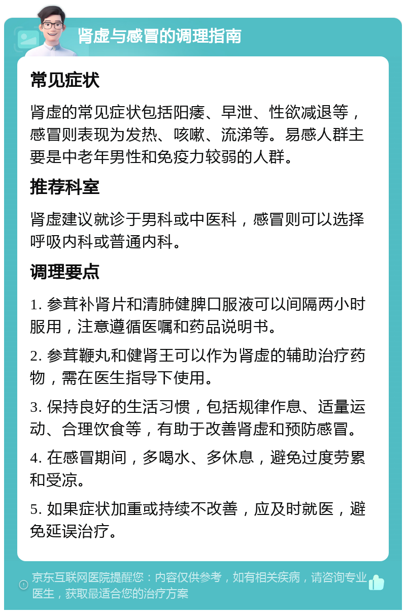 肾虚与感冒的调理指南 常见症状 肾虚的常见症状包括阳痿、早泄、性欲减退等，感冒则表现为发热、咳嗽、流涕等。易感人群主要是中老年男性和免疫力较弱的人群。 推荐科室 肾虚建议就诊于男科或中医科，感冒则可以选择呼吸内科或普通内科。 调理要点 1. 参茸补肾片和清肺健脾口服液可以间隔两小时服用，注意遵循医嘱和药品说明书。 2. 参茸鞭丸和健肾王可以作为肾虚的辅助治疗药物，需在医生指导下使用。 3. 保持良好的生活习惯，包括规律作息、适量运动、合理饮食等，有助于改善肾虚和预防感冒。 4. 在感冒期间，多喝水、多休息，避免过度劳累和受凉。 5. 如果症状加重或持续不改善，应及时就医，避免延误治疗。