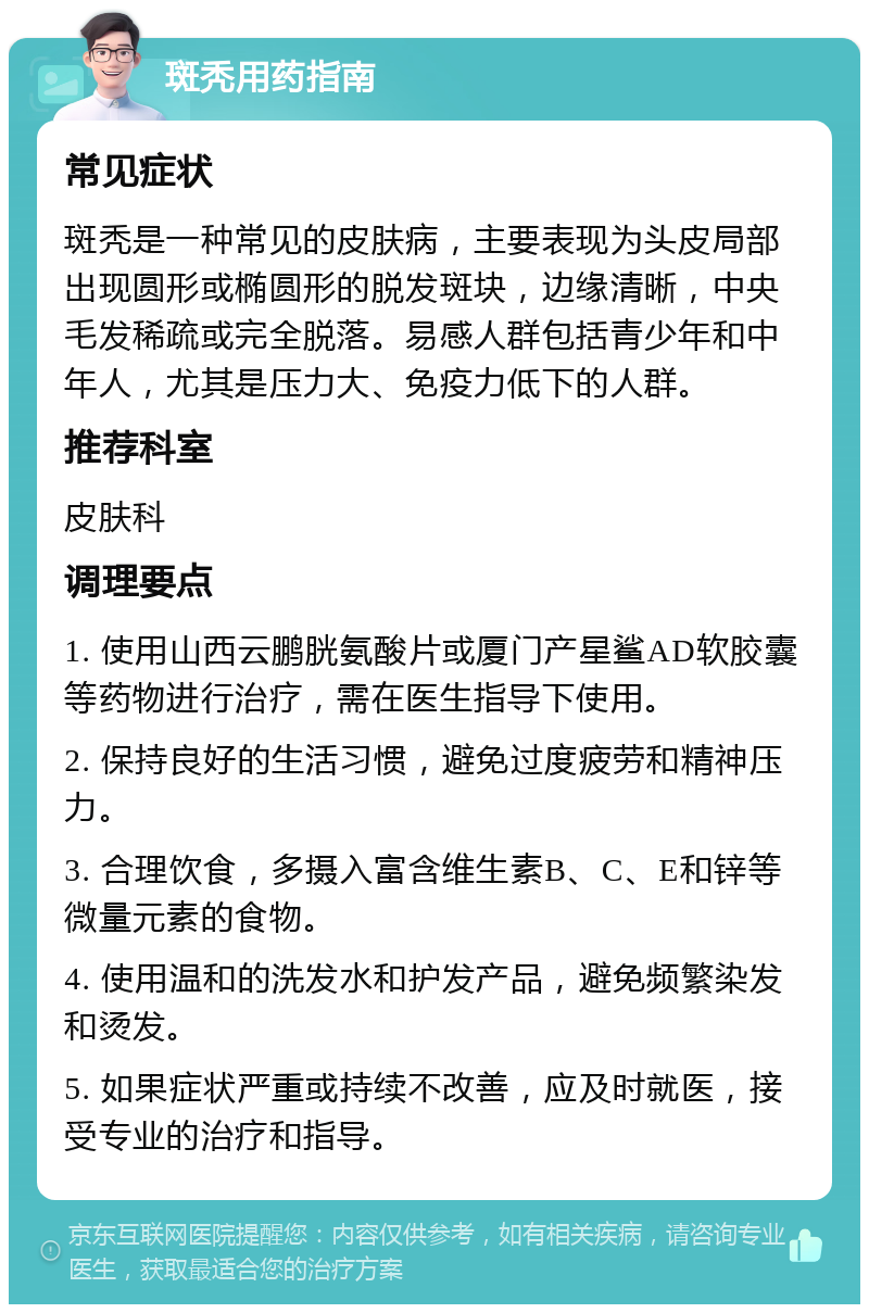 斑秃用药指南 常见症状 斑秃是一种常见的皮肤病，主要表现为头皮局部出现圆形或椭圆形的脱发斑块，边缘清晰，中央毛发稀疏或完全脱落。易感人群包括青少年和中年人，尤其是压力大、免疫力低下的人群。 推荐科室 皮肤科 调理要点 1. 使用山西云鹏胱氨酸片或厦门产星鲨AD软胶囊等药物进行治疗，需在医生指导下使用。 2. 保持良好的生活习惯，避免过度疲劳和精神压力。 3. 合理饮食，多摄入富含维生素B、C、E和锌等微量元素的食物。 4. 使用温和的洗发水和护发产品，避免频繁染发和烫发。 5. 如果症状严重或持续不改善，应及时就医，接受专业的治疗和指导。