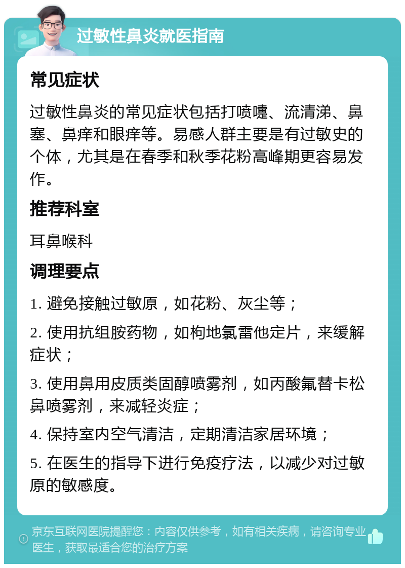 过敏性鼻炎就医指南 常见症状 过敏性鼻炎的常见症状包括打喷嚏、流清涕、鼻塞、鼻痒和眼痒等。易感人群主要是有过敏史的个体，尤其是在春季和秋季花粉高峰期更容易发作。 推荐科室 耳鼻喉科 调理要点 1. 避免接触过敏原，如花粉、灰尘等； 2. 使用抗组胺药物，如枸地氯雷他定片，来缓解症状； 3. 使用鼻用皮质类固醇喷雾剂，如丙酸氟替卡松鼻喷雾剂，来减轻炎症； 4. 保持室内空气清洁，定期清洁家居环境； 5. 在医生的指导下进行免疫疗法，以减少对过敏原的敏感度。