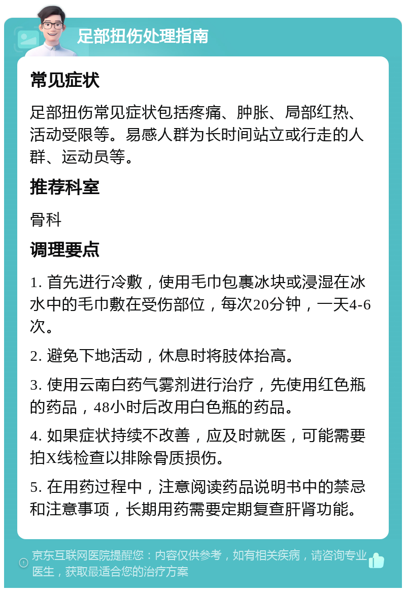 足部扭伤处理指南 常见症状 足部扭伤常见症状包括疼痛、肿胀、局部红热、活动受限等。易感人群为长时间站立或行走的人群、运动员等。 推荐科室 骨科 调理要点 1. 首先进行冷敷，使用毛巾包裹冰块或浸湿在冰水中的毛巾敷在受伤部位，每次20分钟，一天4-6次。 2. 避免下地活动，休息时将肢体抬高。 3. 使用云南白药气雾剂进行治疗，先使用红色瓶的药品，48小时后改用白色瓶的药品。 4. 如果症状持续不改善，应及时就医，可能需要拍X线检查以排除骨质损伤。 5. 在用药过程中，注意阅读药品说明书中的禁忌和注意事项，长期用药需要定期复查肝肾功能。