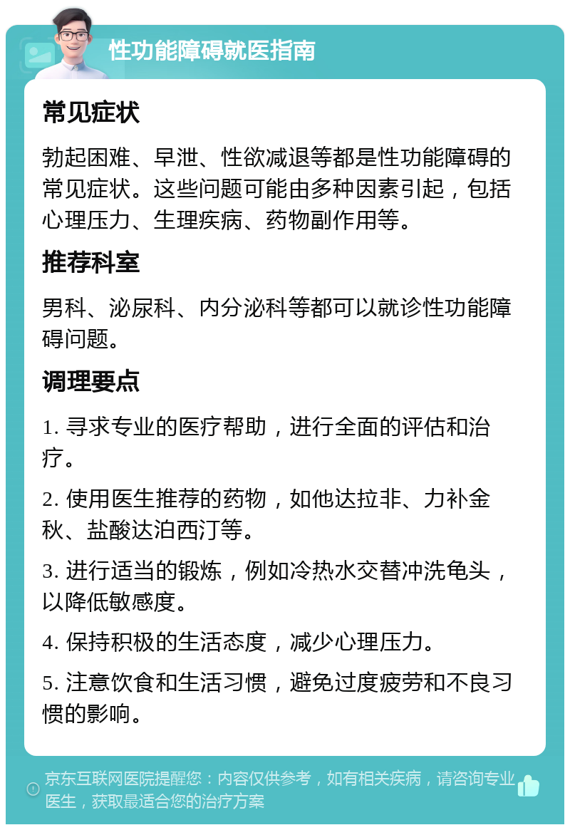 性功能障碍就医指南 常见症状 勃起困难、早泄、性欲减退等都是性功能障碍的常见症状。这些问题可能由多种因素引起，包括心理压力、生理疾病、药物副作用等。 推荐科室 男科、泌尿科、内分泌科等都可以就诊性功能障碍问题。 调理要点 1. 寻求专业的医疗帮助，进行全面的评估和治疗。 2. 使用医生推荐的药物，如他达拉非、力补金秋、盐酸达泊西汀等。 3. 进行适当的锻炼，例如冷热水交替冲洗龟头，以降低敏感度。 4. 保持积极的生活态度，减少心理压力。 5. 注意饮食和生活习惯，避免过度疲劳和不良习惯的影响。