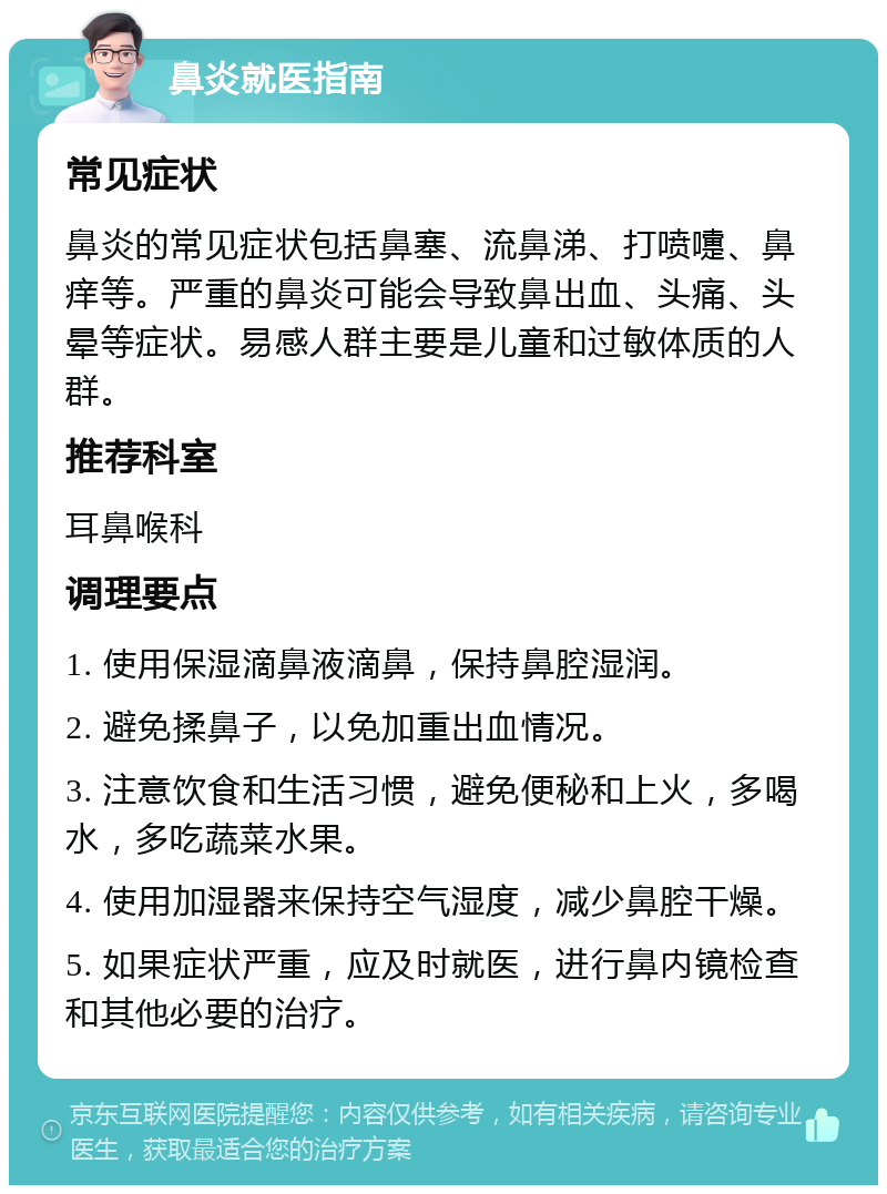 鼻炎就医指南 常见症状 鼻炎的常见症状包括鼻塞、流鼻涕、打喷嚏、鼻痒等。严重的鼻炎可能会导致鼻出血、头痛、头晕等症状。易感人群主要是儿童和过敏体质的人群。 推荐科室 耳鼻喉科 调理要点 1. 使用保湿滴鼻液滴鼻，保持鼻腔湿润。 2. 避免揉鼻子，以免加重出血情况。 3. 注意饮食和生活习惯，避免便秘和上火，多喝水，多吃蔬菜水果。 4. 使用加湿器来保持空气湿度，减少鼻腔干燥。 5. 如果症状严重，应及时就医，进行鼻内镜检查和其他必要的治疗。