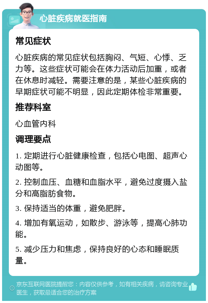 心脏疾病就医指南 常见症状 心脏疾病的常见症状包括胸闷、气短、心悸、乏力等。这些症状可能会在体力活动后加重，或者在休息时减轻。需要注意的是，某些心脏疾病的早期症状可能不明显，因此定期体检非常重要。 推荐科室 心血管内科 调理要点 1. 定期进行心脏健康检查，包括心电图、超声心动图等。 2. 控制血压、血糖和血脂水平，避免过度摄入盐分和高脂肪食物。 3. 保持适当的体重，避免肥胖。 4. 增加有氧运动，如散步、游泳等，提高心肺功能。 5. 减少压力和焦虑，保持良好的心态和睡眠质量。