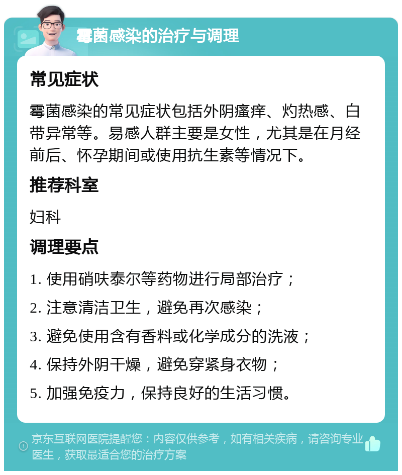 霉菌感染的治疗与调理 常见症状 霉菌感染的常见症状包括外阴瘙痒、灼热感、白带异常等。易感人群主要是女性，尤其是在月经前后、怀孕期间或使用抗生素等情况下。 推荐科室 妇科 调理要点 1. 使用硝呋泰尔等药物进行局部治疗； 2. 注意清洁卫生，避免再次感染； 3. 避免使用含有香料或化学成分的洗液； 4. 保持外阴干燥，避免穿紧身衣物； 5. 加强免疫力，保持良好的生活习惯。