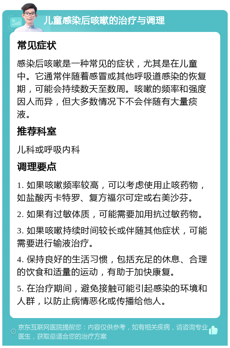 儿童感染后咳嗽的治疗与调理 常见症状 感染后咳嗽是一种常见的症状，尤其是在儿童中。它通常伴随着感冒或其他呼吸道感染的恢复期，可能会持续数天至数周。咳嗽的频率和强度因人而异，但大多数情况下不会伴随有大量痰液。 推荐科室 儿科或呼吸内科 调理要点 1. 如果咳嗽频率较高，可以考虑使用止咳药物，如盐酸丙卡特罗、复方福尔可定或右美沙芬。 2. 如果有过敏体质，可能需要加用抗过敏药物。 3. 如果咳嗽持续时间较长或伴随其他症状，可能需要进行输液治疗。 4. 保持良好的生活习惯，包括充足的休息、合理的饮食和适量的运动，有助于加快康复。 5. 在治疗期间，避免接触可能引起感染的环境和人群，以防止病情恶化或传播给他人。