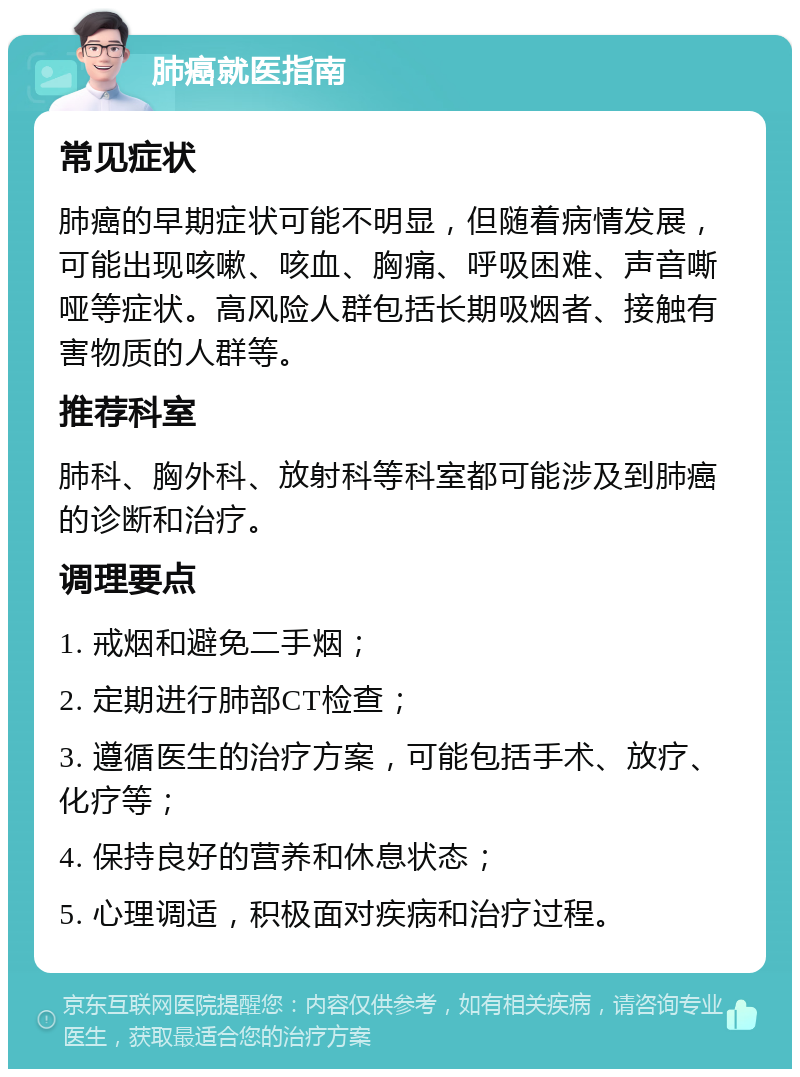 肺癌就医指南 常见症状 肺癌的早期症状可能不明显，但随着病情发展，可能出现咳嗽、咳血、胸痛、呼吸困难、声音嘶哑等症状。高风险人群包括长期吸烟者、接触有害物质的人群等。 推荐科室 肺科、胸外科、放射科等科室都可能涉及到肺癌的诊断和治疗。 调理要点 1. 戒烟和避免二手烟； 2. 定期进行肺部CT检查； 3. 遵循医生的治疗方案，可能包括手术、放疗、化疗等； 4. 保持良好的营养和休息状态； 5. 心理调适，积极面对疾病和治疗过程。