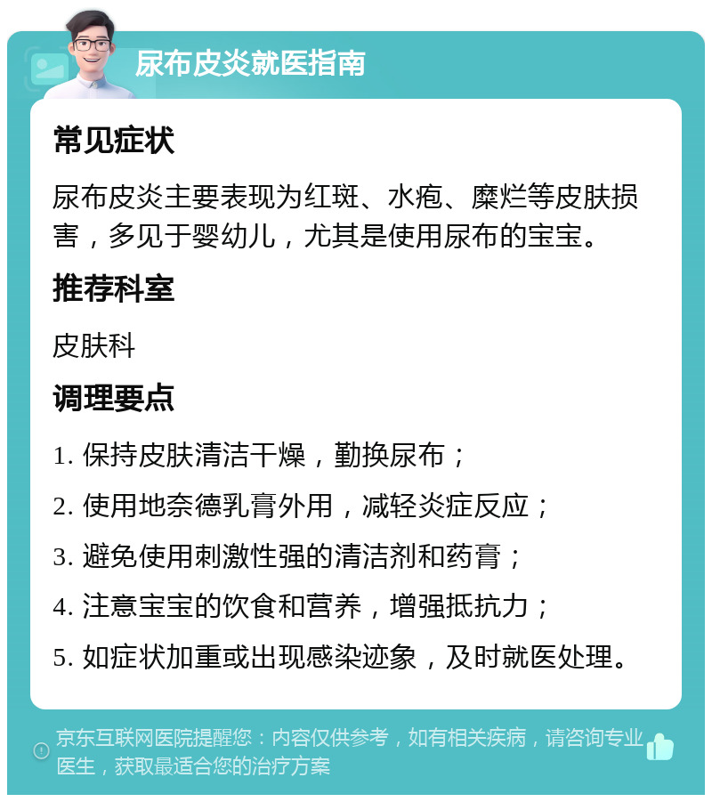 尿布皮炎就医指南 常见症状 尿布皮炎主要表现为红斑、水疱、糜烂等皮肤损害，多见于婴幼儿，尤其是使用尿布的宝宝。 推荐科室 皮肤科 调理要点 1. 保持皮肤清洁干燥，勤换尿布； 2. 使用地奈德乳膏外用，减轻炎症反应； 3. 避免使用刺激性强的清洁剂和药膏； 4. 注意宝宝的饮食和营养，增强抵抗力； 5. 如症状加重或出现感染迹象，及时就医处理。