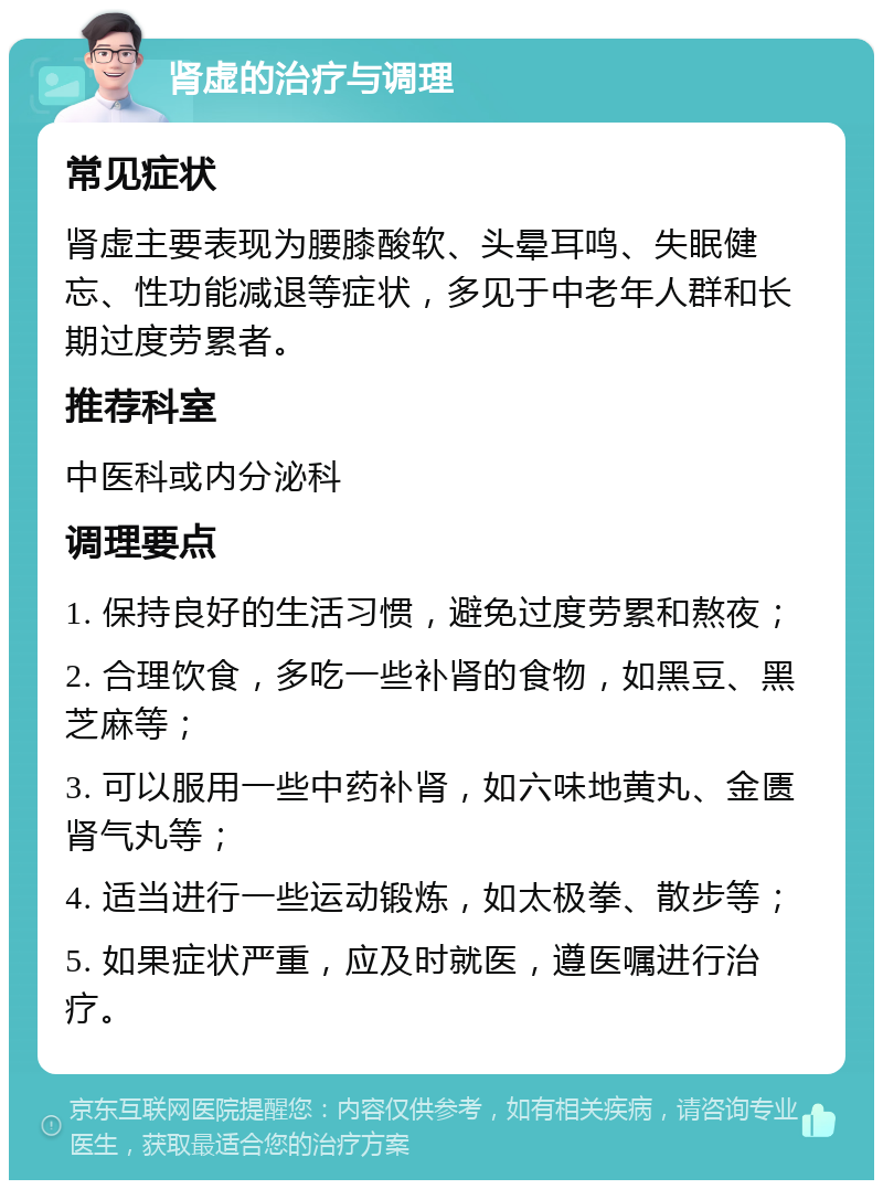 肾虚的治疗与调理 常见症状 肾虚主要表现为腰膝酸软、头晕耳鸣、失眠健忘、性功能减退等症状，多见于中老年人群和长期过度劳累者。 推荐科室 中医科或内分泌科 调理要点 1. 保持良好的生活习惯，避免过度劳累和熬夜； 2. 合理饮食，多吃一些补肾的食物，如黑豆、黑芝麻等； 3. 可以服用一些中药补肾，如六味地黄丸、金匮肾气丸等； 4. 适当进行一些运动锻炼，如太极拳、散步等； 5. 如果症状严重，应及时就医，遵医嘱进行治疗。