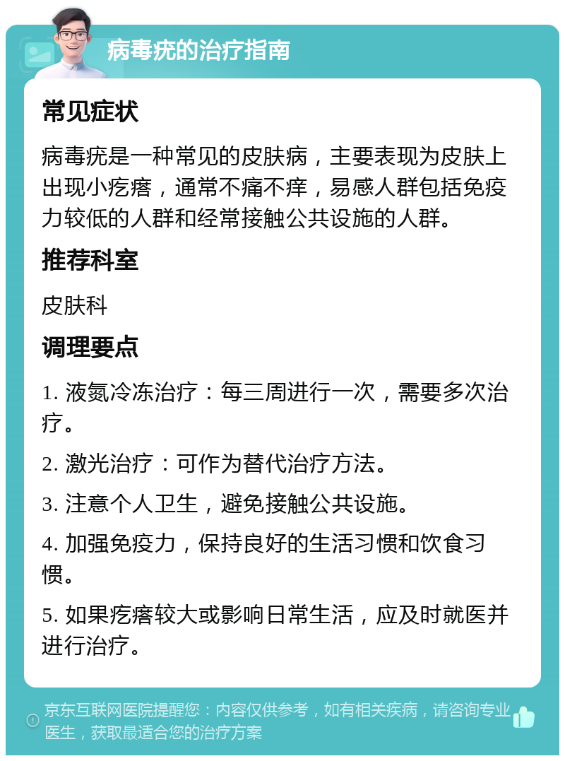 病毒疣的治疗指南 常见症状 病毒疣是一种常见的皮肤病，主要表现为皮肤上出现小疙瘩，通常不痛不痒，易感人群包括免疫力较低的人群和经常接触公共设施的人群。 推荐科室 皮肤科 调理要点 1. 液氮冷冻治疗：每三周进行一次，需要多次治疗。 2. 激光治疗：可作为替代治疗方法。 3. 注意个人卫生，避免接触公共设施。 4. 加强免疫力，保持良好的生活习惯和饮食习惯。 5. 如果疙瘩较大或影响日常生活，应及时就医并进行治疗。