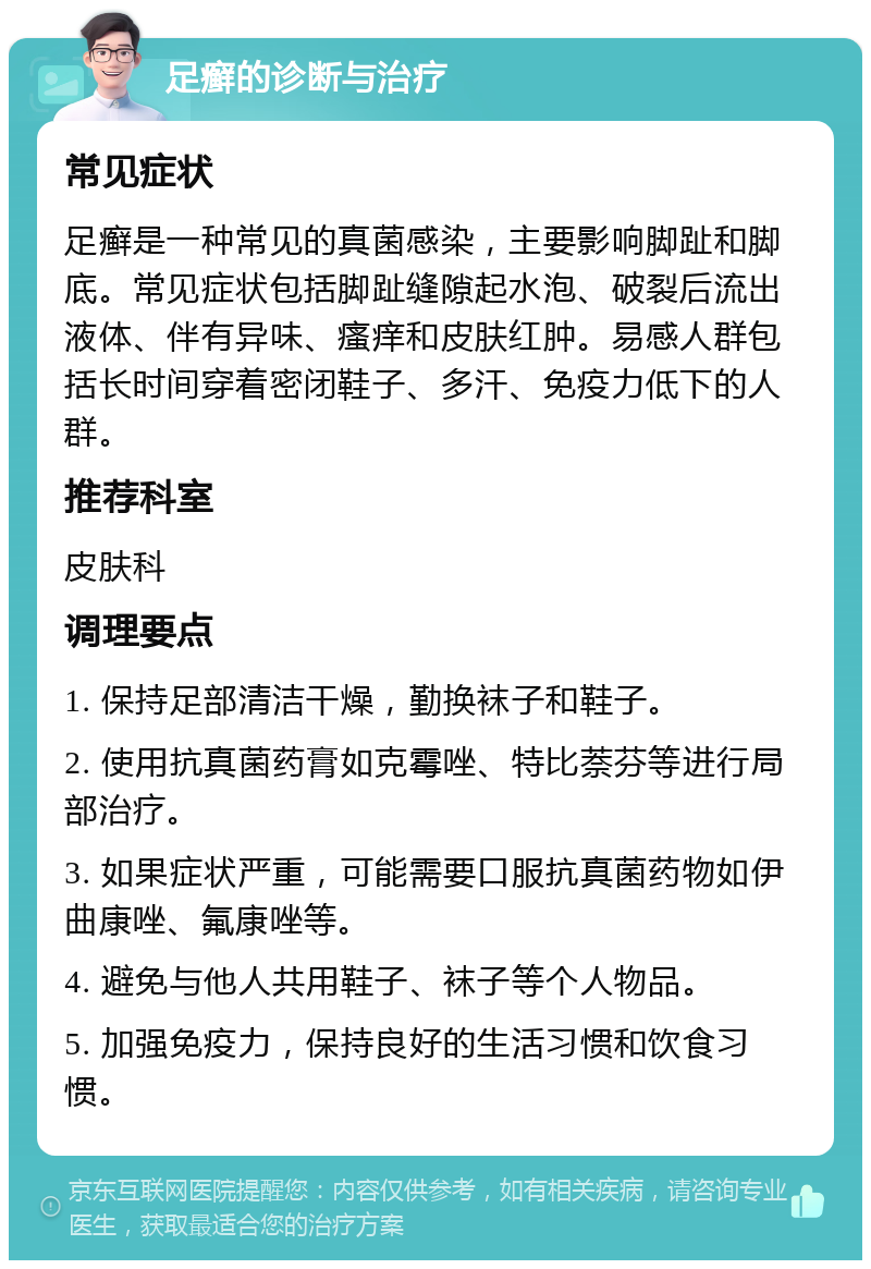 足癣的诊断与治疗 常见症状 足癣是一种常见的真菌感染，主要影响脚趾和脚底。常见症状包括脚趾缝隙起水泡、破裂后流出液体、伴有异味、瘙痒和皮肤红肿。易感人群包括长时间穿着密闭鞋子、多汗、免疫力低下的人群。 推荐科室 皮肤科 调理要点 1. 保持足部清洁干燥，勤换袜子和鞋子。 2. 使用抗真菌药膏如克霉唑、特比萘芬等进行局部治疗。 3. 如果症状严重，可能需要口服抗真菌药物如伊曲康唑、氟康唑等。 4. 避免与他人共用鞋子、袜子等个人物品。 5. 加强免疫力，保持良好的生活习惯和饮食习惯。