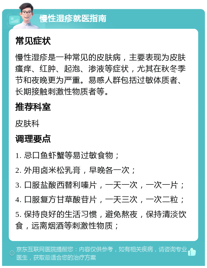 慢性湿疹就医指南 常见症状 慢性湿疹是一种常见的皮肤病，主要表现为皮肤瘙痒、红肿、起泡、渗液等症状，尤其在秋冬季节和夜晚更为严重。易感人群包括过敏体质者、长期接触刺激性物质者等。 推荐科室 皮肤科 调理要点 1. 忌口鱼虾蟹等易过敏食物； 2. 外用卤米松乳膏，早晚各一次； 3. 口服盐酸西替利嗪片，一天一次，一次一片； 4. 口服复方甘草酸苷片，一天三次，一次二粒； 5. 保持良好的生活习惯，避免熬夜，保持清淡饮食，远离烟酒等刺激性物质；