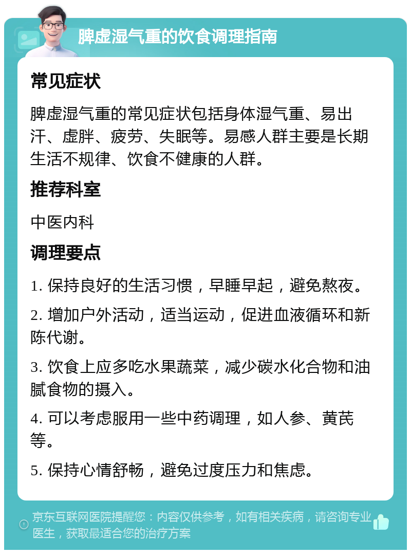 脾虚湿气重的饮食调理指南 常见症状 脾虚湿气重的常见症状包括身体湿气重、易出汗、虚胖、疲劳、失眠等。易感人群主要是长期生活不规律、饮食不健康的人群。 推荐科室 中医内科 调理要点 1. 保持良好的生活习惯，早睡早起，避免熬夜。 2. 增加户外活动，适当运动，促进血液循环和新陈代谢。 3. 饮食上应多吃水果蔬菜，减少碳水化合物和油腻食物的摄入。 4. 可以考虑服用一些中药调理，如人参、黄芪等。 5. 保持心情舒畅，避免过度压力和焦虑。