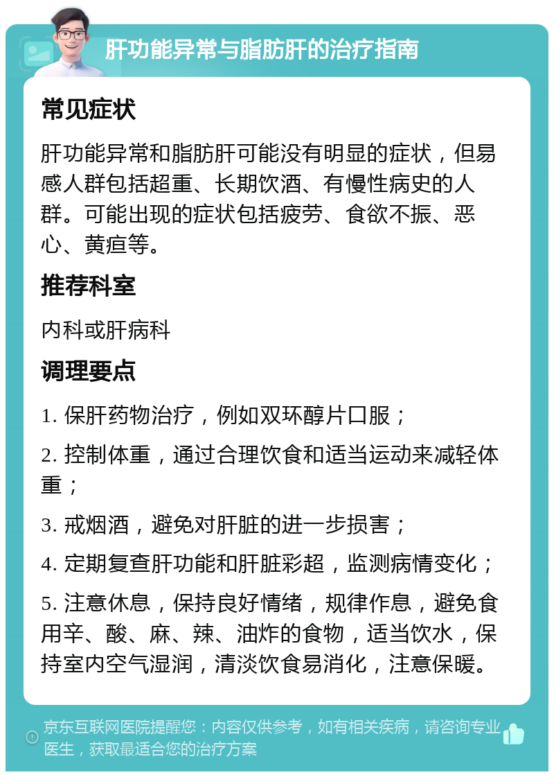 肝功能异常与脂肪肝的治疗指南 常见症状 肝功能异常和脂肪肝可能没有明显的症状，但易感人群包括超重、长期饮酒、有慢性病史的人群。可能出现的症状包括疲劳、食欲不振、恶心、黄疸等。 推荐科室 内科或肝病科 调理要点 1. 保肝药物治疗，例如双环醇片口服； 2. 控制体重，通过合理饮食和适当运动来减轻体重； 3. 戒烟酒，避免对肝脏的进一步损害； 4. 定期复查肝功能和肝脏彩超，监测病情变化； 5. 注意休息，保持良好情绪，规律作息，避免食用辛、酸、麻、辣、油炸的食物，适当饮水，保持室内空气湿润，清淡饮食易消化，注意保暖。