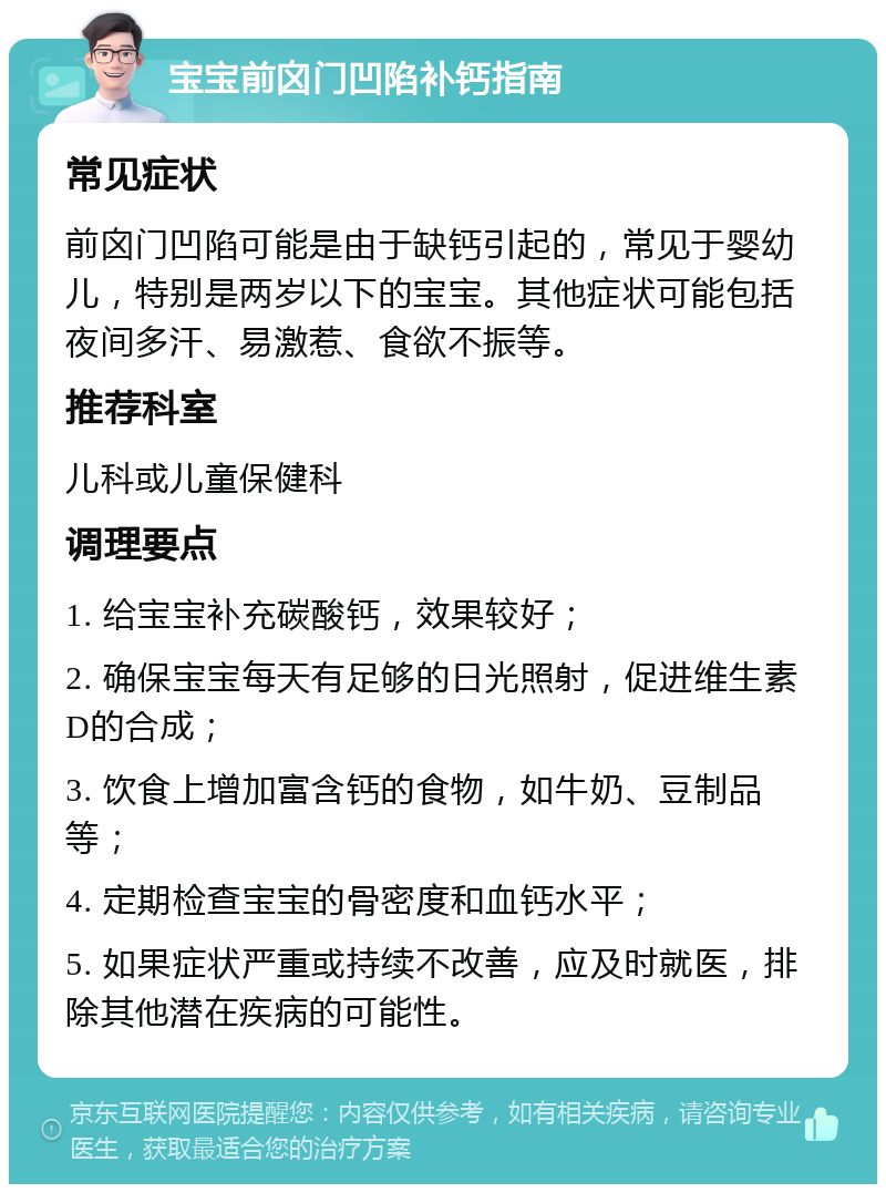 宝宝前囟门凹陷补钙指南 常见症状 前囟门凹陷可能是由于缺钙引起的，常见于婴幼儿，特别是两岁以下的宝宝。其他症状可能包括夜间多汗、易激惹、食欲不振等。 推荐科室 儿科或儿童保健科 调理要点 1. 给宝宝补充碳酸钙，效果较好； 2. 确保宝宝每天有足够的日光照射，促进维生素D的合成； 3. 饮食上增加富含钙的食物，如牛奶、豆制品等； 4. 定期检查宝宝的骨密度和血钙水平； 5. 如果症状严重或持续不改善，应及时就医，排除其他潜在疾病的可能性。