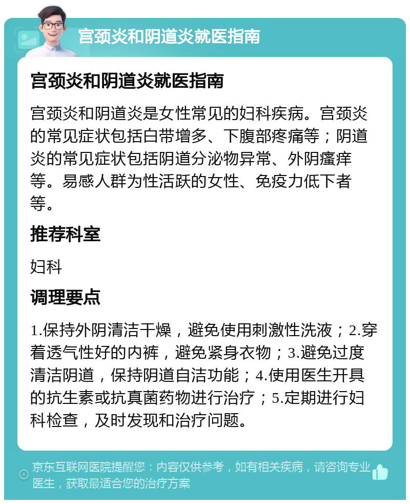 宫颈炎和阴道炎就医指南 宫颈炎和阴道炎就医指南 宫颈炎和阴道炎是女性常见的妇科疾病。宫颈炎的常见症状包括白带增多、下腹部疼痛等；阴道炎的常见症状包括阴道分泌物异常、外阴瘙痒等。易感人群为性活跃的女性、免疫力低下者等。 推荐科室 妇科 调理要点 1.保持外阴清洁干燥，避免使用刺激性洗液；2.穿着透气性好的内裤，避免紧身衣物；3.避免过度清洁阴道，保持阴道自洁功能；4.使用医生开具的抗生素或抗真菌药物进行治疗；5.定期进行妇科检查，及时发现和治疗问题。