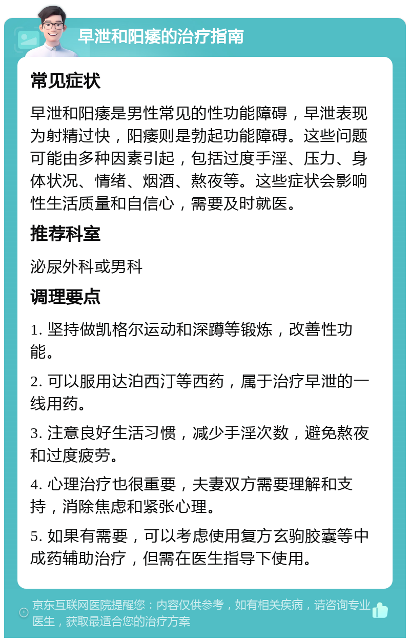 早泄和阳痿的治疗指南 常见症状 早泄和阳痿是男性常见的性功能障碍，早泄表现为射精过快，阳痿则是勃起功能障碍。这些问题可能由多种因素引起，包括过度手淫、压力、身体状况、情绪、烟酒、熬夜等。这些症状会影响性生活质量和自信心，需要及时就医。 推荐科室 泌尿外科或男科 调理要点 1. 坚持做凯格尔运动和深蹲等锻炼，改善性功能。 2. 可以服用达泊西汀等西药，属于治疗早泄的一线用药。 3. 注意良好生活习惯，减少手淫次数，避免熬夜和过度疲劳。 4. 心理治疗也很重要，夫妻双方需要理解和支持，消除焦虑和紧张心理。 5. 如果有需要，可以考虑使用复方玄驹胶囊等中成药辅助治疗，但需在医生指导下使用。