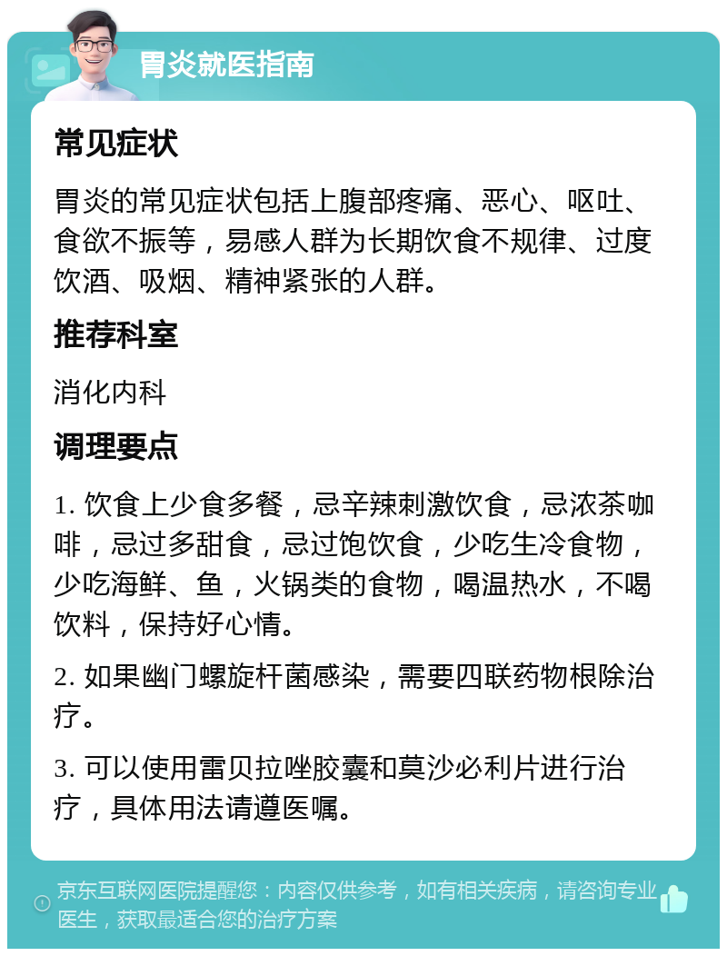 胃炎就医指南 常见症状 胃炎的常见症状包括上腹部疼痛、恶心、呕吐、食欲不振等，易感人群为长期饮食不规律、过度饮酒、吸烟、精神紧张的人群。 推荐科室 消化内科 调理要点 1. 饮食上少食多餐，忌辛辣刺激饮食，忌浓茶咖啡，忌过多甜食，忌过饱饮食，少吃生冷食物，少吃海鲜、鱼，火锅类的食物，喝温热水，不喝饮料，保持好心情。 2. 如果幽门螺旋杆菌感染，需要四联药物根除治疗。 3. 可以使用雷贝拉唑胶囊和莫沙必利片进行治疗，具体用法请遵医嘱。