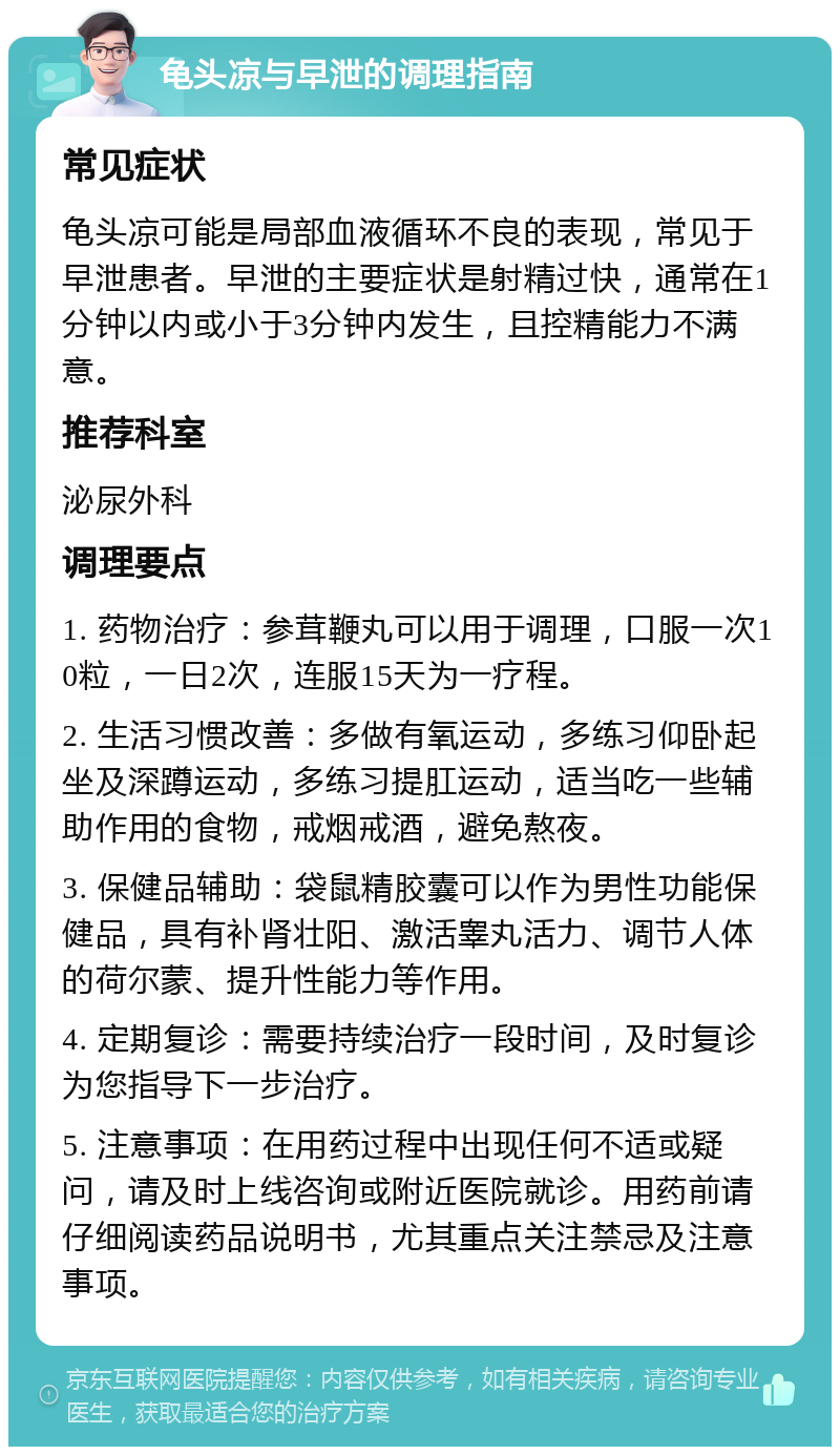 龟头凉与早泄的调理指南 常见症状 龟头凉可能是局部血液循环不良的表现，常见于早泄患者。早泄的主要症状是射精过快，通常在1分钟以内或小于3分钟内发生，且控精能力不满意。 推荐科室 泌尿外科 调理要点 1. 药物治疗：参茸鞭丸可以用于调理，口服一次10粒，一日2次，连服15天为一疗程。 2. 生活习惯改善：多做有氧运动，多练习仰卧起坐及深蹲运动，多练习提肛运动，适当吃一些辅助作用的食物，戒烟戒酒，避免熬夜。 3. 保健品辅助：袋鼠精胶囊可以作为男性功能保健品，具有补肾壮阳、激活睾丸活力、调节人体的荷尔蒙、提升性能力等作用。 4. 定期复诊：需要持续治疗一段时间，及时复诊为您指导下一步治疗。 5. 注意事项：在用药过程中出现任何不适或疑问，请及时上线咨询或附近医院就诊。用药前请仔细阅读药品说明书，尤其重点关注禁忌及注意事项。