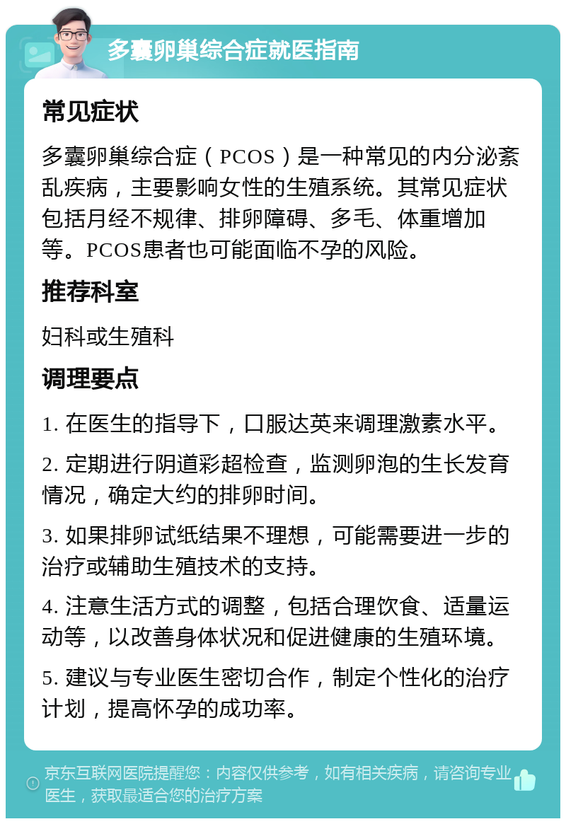 多囊卵巢综合症就医指南 常见症状 多囊卵巢综合症（PCOS）是一种常见的内分泌紊乱疾病，主要影响女性的生殖系统。其常见症状包括月经不规律、排卵障碍、多毛、体重增加等。PCOS患者也可能面临不孕的风险。 推荐科室 妇科或生殖科 调理要点 1. 在医生的指导下，口服达英来调理激素水平。 2. 定期进行阴道彩超检查，监测卵泡的生长发育情况，确定大约的排卵时间。 3. 如果排卵试纸结果不理想，可能需要进一步的治疗或辅助生殖技术的支持。 4. 注意生活方式的调整，包括合理饮食、适量运动等，以改善身体状况和促进健康的生殖环境。 5. 建议与专业医生密切合作，制定个性化的治疗计划，提高怀孕的成功率。