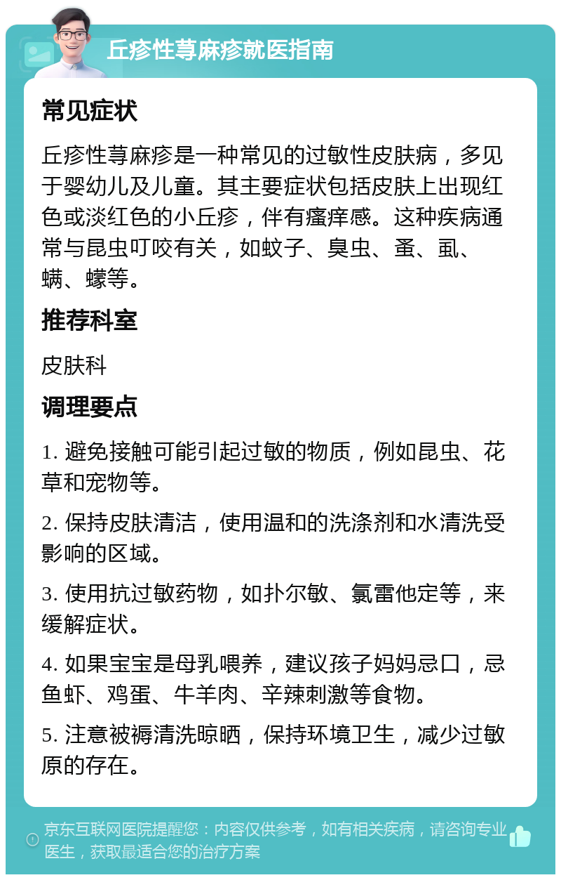 丘疹性荨麻疹就医指南 常见症状 丘疹性荨麻疹是一种常见的过敏性皮肤病，多见于婴幼儿及儿童。其主要症状包括皮肤上出现红色或淡红色的小丘疹，伴有瘙痒感。这种疾病通常与昆虫叮咬有关，如蚊子、臭虫、蚤、虱、螨、蠓等。 推荐科室 皮肤科 调理要点 1. 避免接触可能引起过敏的物质，例如昆虫、花草和宠物等。 2. 保持皮肤清洁，使用温和的洗涤剂和水清洗受影响的区域。 3. 使用抗过敏药物，如扑尔敏、氯雷他定等，来缓解症状。 4. 如果宝宝是母乳喂养，建议孩子妈妈忌口，忌鱼虾、鸡蛋、牛羊肉、辛辣刺激等食物。 5. 注意被褥清洗晾晒，保持环境卫生，减少过敏原的存在。