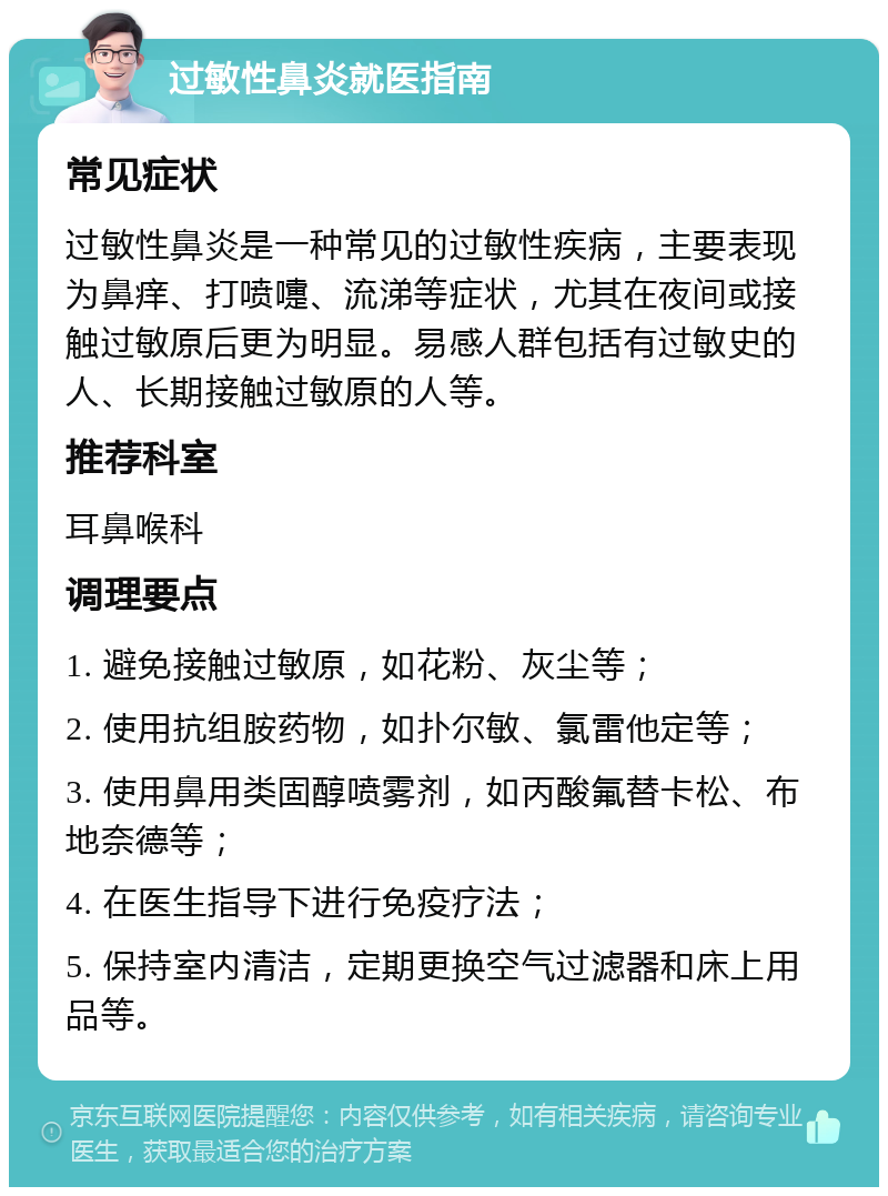 过敏性鼻炎就医指南 常见症状 过敏性鼻炎是一种常见的过敏性疾病，主要表现为鼻痒、打喷嚏、流涕等症状，尤其在夜间或接触过敏原后更为明显。易感人群包括有过敏史的人、长期接触过敏原的人等。 推荐科室 耳鼻喉科 调理要点 1. 避免接触过敏原，如花粉、灰尘等； 2. 使用抗组胺药物，如扑尔敏、氯雷他定等； 3. 使用鼻用类固醇喷雾剂，如丙酸氟替卡松、布地奈德等； 4. 在医生指导下进行免疫疗法； 5. 保持室内清洁，定期更换空气过滤器和床上用品等。