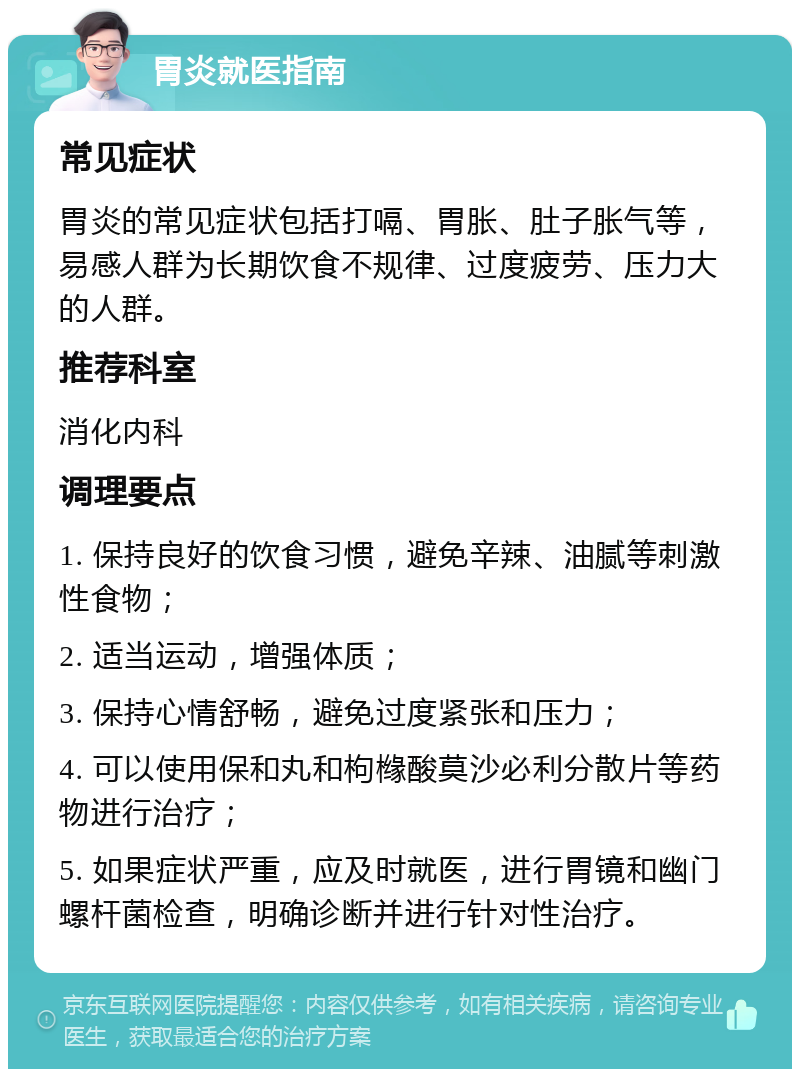 胃炎就医指南 常见症状 胃炎的常见症状包括打嗝、胃胀、肚子胀气等，易感人群为长期饮食不规律、过度疲劳、压力大的人群。 推荐科室 消化内科 调理要点 1. 保持良好的饮食习惯，避免辛辣、油腻等刺激性食物； 2. 适当运动，增强体质； 3. 保持心情舒畅，避免过度紧张和压力； 4. 可以使用保和丸和枸橼酸莫沙必利分散片等药物进行治疗； 5. 如果症状严重，应及时就医，进行胃镜和幽门螺杆菌检查，明确诊断并进行针对性治疗。