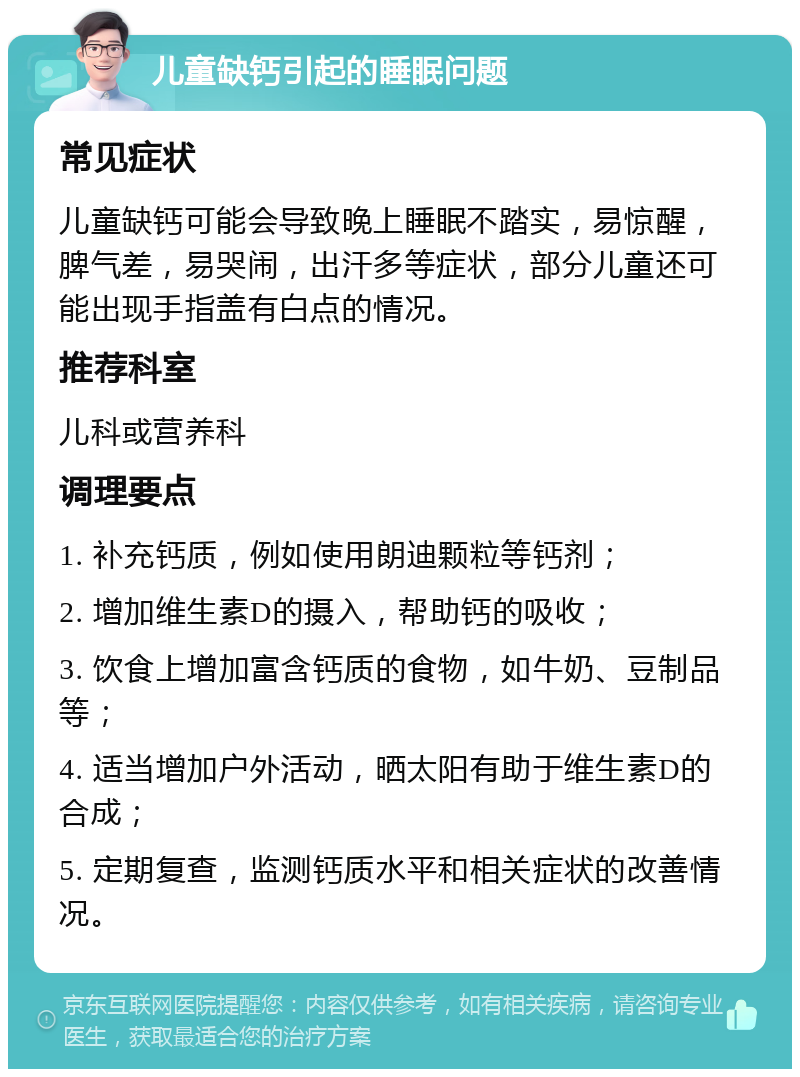 儿童缺钙引起的睡眠问题 常见症状 儿童缺钙可能会导致晚上睡眠不踏实，易惊醒，脾气差，易哭闹，出汗多等症状，部分儿童还可能出现手指盖有白点的情况。 推荐科室 儿科或营养科 调理要点 1. 补充钙质，例如使用朗迪颗粒等钙剂； 2. 增加维生素D的摄入，帮助钙的吸收； 3. 饮食上增加富含钙质的食物，如牛奶、豆制品等； 4. 适当增加户外活动，晒太阳有助于维生素D的合成； 5. 定期复查，监测钙质水平和相关症状的改善情况。