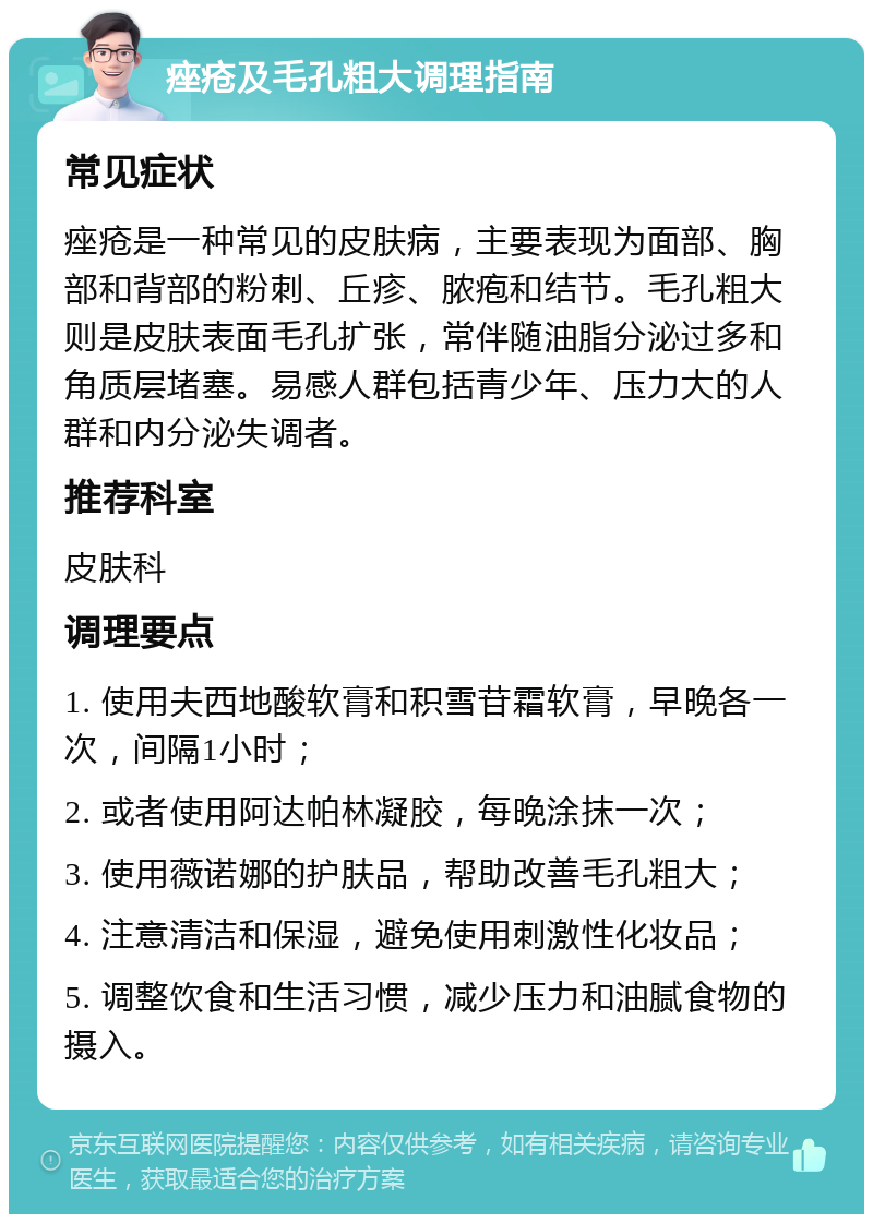 痤疮及毛孔粗大调理指南 常见症状 痤疮是一种常见的皮肤病，主要表现为面部、胸部和背部的粉刺、丘疹、脓疱和结节。毛孔粗大则是皮肤表面毛孔扩张，常伴随油脂分泌过多和角质层堵塞。易感人群包括青少年、压力大的人群和内分泌失调者。 推荐科室 皮肤科 调理要点 1. 使用夫西地酸软膏和积雪苷霜软膏，早晚各一次，间隔1小时； 2. 或者使用阿达帕林凝胶，每晚涂抹一次； 3. 使用薇诺娜的护肤品，帮助改善毛孔粗大； 4. 注意清洁和保湿，避免使用刺激性化妆品； 5. 调整饮食和生活习惯，减少压力和油腻食物的摄入。