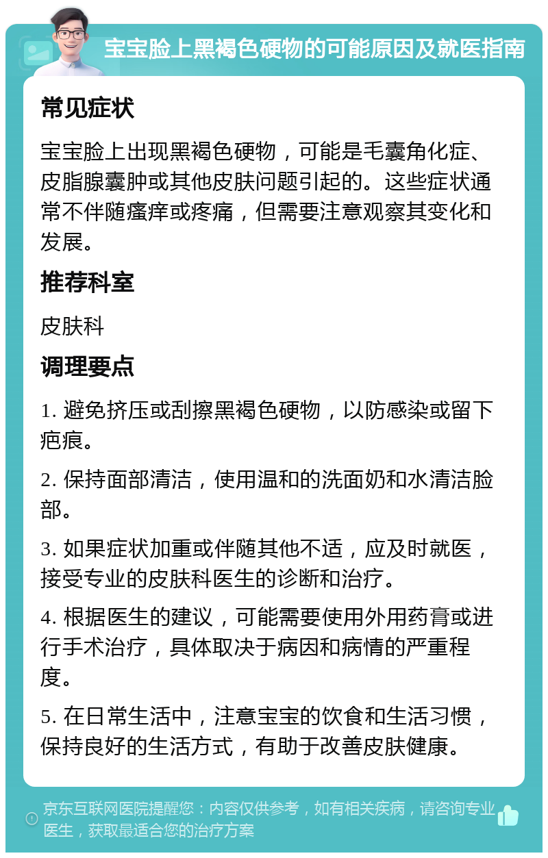 宝宝脸上黑褐色硬物的可能原因及就医指南 常见症状 宝宝脸上出现黑褐色硬物，可能是毛囊角化症、皮脂腺囊肿或其他皮肤问题引起的。这些症状通常不伴随瘙痒或疼痛，但需要注意观察其变化和发展。 推荐科室 皮肤科 调理要点 1. 避免挤压或刮擦黑褐色硬物，以防感染或留下疤痕。 2. 保持面部清洁，使用温和的洗面奶和水清洁脸部。 3. 如果症状加重或伴随其他不适，应及时就医，接受专业的皮肤科医生的诊断和治疗。 4. 根据医生的建议，可能需要使用外用药膏或进行手术治疗，具体取决于病因和病情的严重程度。 5. 在日常生活中，注意宝宝的饮食和生活习惯，保持良好的生活方式，有助于改善皮肤健康。