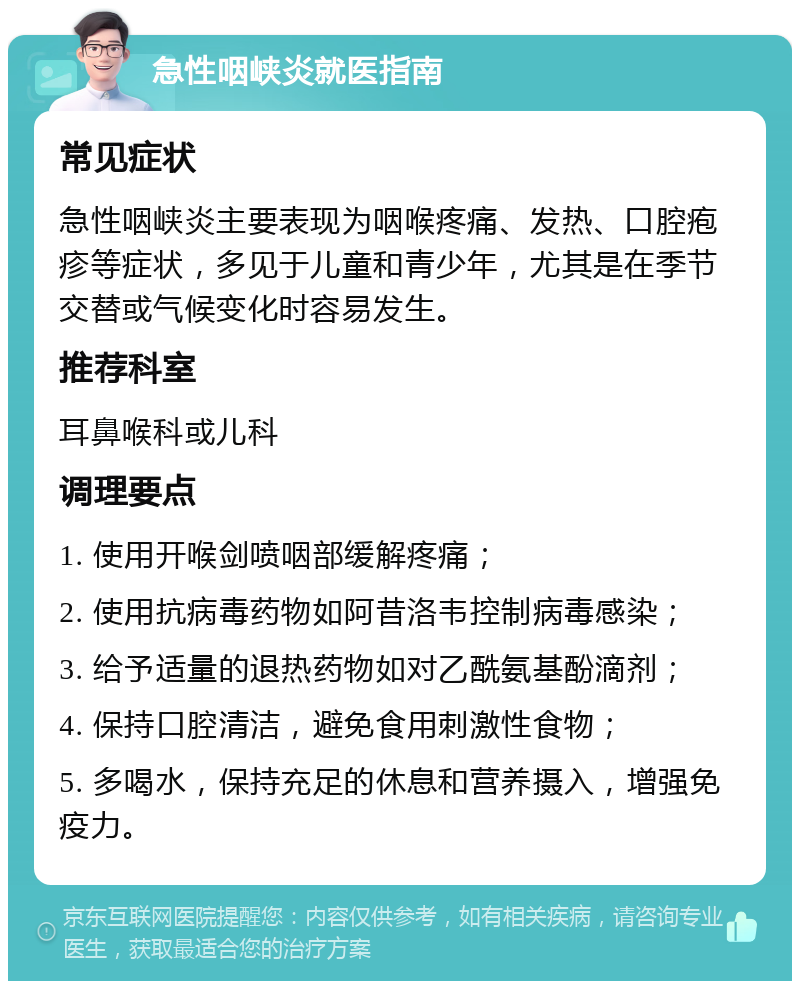 急性咽峡炎就医指南 常见症状 急性咽峡炎主要表现为咽喉疼痛、发热、口腔疱疹等症状，多见于儿童和青少年，尤其是在季节交替或气候变化时容易发生。 推荐科室 耳鼻喉科或儿科 调理要点 1. 使用开喉剑喷咽部缓解疼痛； 2. 使用抗病毒药物如阿昔洛韦控制病毒感染； 3. 给予适量的退热药物如对乙酰氨基酚滴剂； 4. 保持口腔清洁，避免食用刺激性食物； 5. 多喝水，保持充足的休息和营养摄入，增强免疫力。