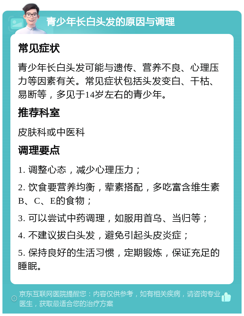 青少年长白头发的原因与调理 常见症状 青少年长白头发可能与遗传、营养不良、心理压力等因素有关。常见症状包括头发变白、干枯、易断等，多见于14岁左右的青少年。 推荐科室 皮肤科或中医科 调理要点 1. 调整心态，减少心理压力； 2. 饮食要营养均衡，荤素搭配，多吃富含维生素B、C、E的食物； 3. 可以尝试中药调理，如服用首乌、当归等； 4. 不建议拔白头发，避免引起头皮炎症； 5. 保持良好的生活习惯，定期锻炼，保证充足的睡眠。