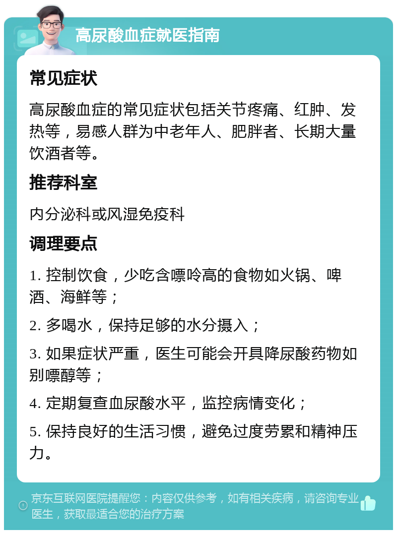 高尿酸血症就医指南 常见症状 高尿酸血症的常见症状包括关节疼痛、红肿、发热等，易感人群为中老年人、肥胖者、长期大量饮酒者等。 推荐科室 内分泌科或风湿免疫科 调理要点 1. 控制饮食，少吃含嘌呤高的食物如火锅、啤酒、海鲜等； 2. 多喝水，保持足够的水分摄入； 3. 如果症状严重，医生可能会开具降尿酸药物如别嘌醇等； 4. 定期复查血尿酸水平，监控病情变化； 5. 保持良好的生活习惯，避免过度劳累和精神压力。