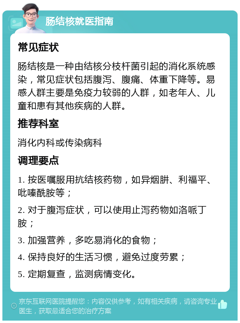 肠结核就医指南 常见症状 肠结核是一种由结核分枝杆菌引起的消化系统感染，常见症状包括腹泻、腹痛、体重下降等。易感人群主要是免疫力较弱的人群，如老年人、儿童和患有其他疾病的人群。 推荐科室 消化内科或传染病科 调理要点 1. 按医嘱服用抗结核药物，如异烟肼、利福平、吡嗪酰胺等； 2. 对于腹泻症状，可以使用止泻药物如洛哌丁胺； 3. 加强营养，多吃易消化的食物； 4. 保持良好的生活习惯，避免过度劳累； 5. 定期复查，监测病情变化。