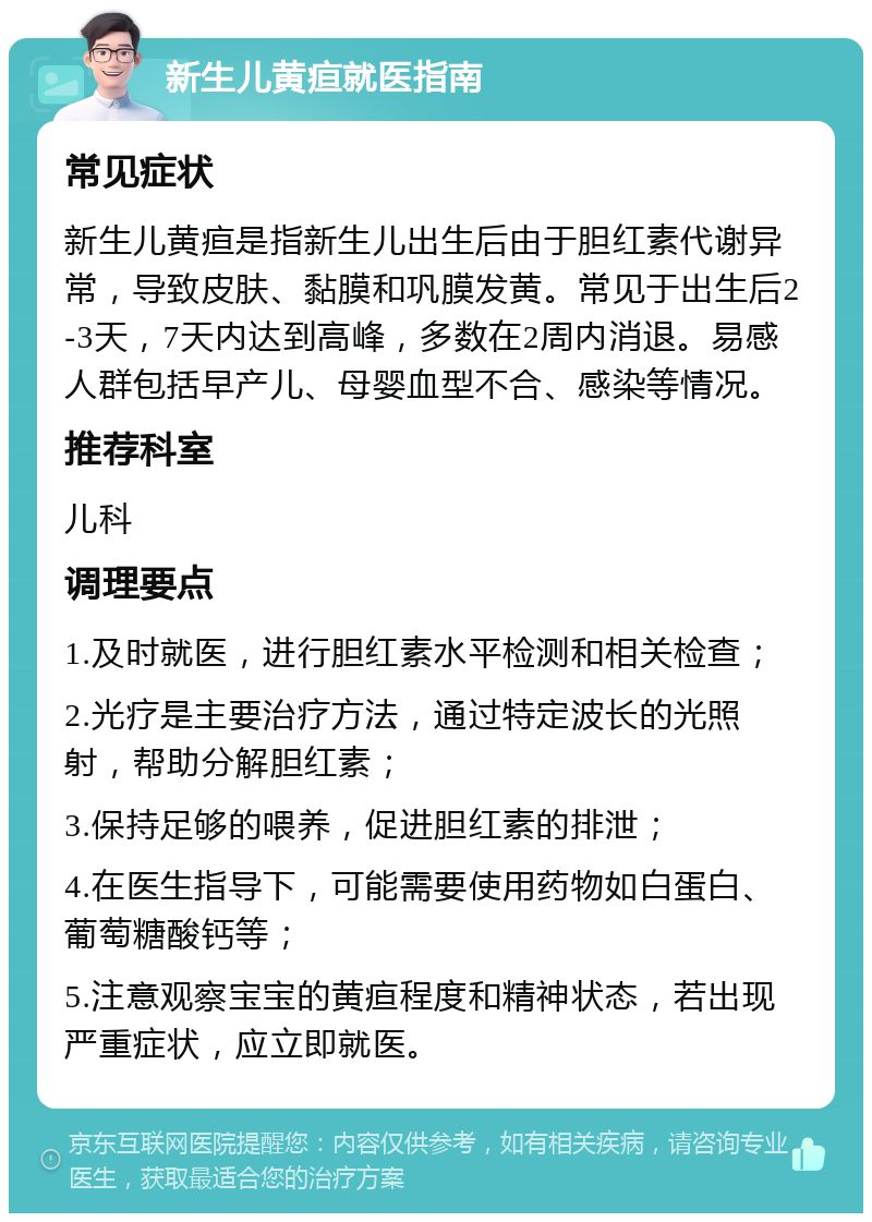 新生儿黄疸就医指南 常见症状 新生儿黄疸是指新生儿出生后由于胆红素代谢异常，导致皮肤、黏膜和巩膜发黄。常见于出生后2-3天，7天内达到高峰，多数在2周内消退。易感人群包括早产儿、母婴血型不合、感染等情况。 推荐科室 儿科 调理要点 1.及时就医，进行胆红素水平检测和相关检查； 2.光疗是主要治疗方法，通过特定波长的光照射，帮助分解胆红素； 3.保持足够的喂养，促进胆红素的排泄； 4.在医生指导下，可能需要使用药物如白蛋白、葡萄糖酸钙等； 5.注意观察宝宝的黄疸程度和精神状态，若出现严重症状，应立即就医。