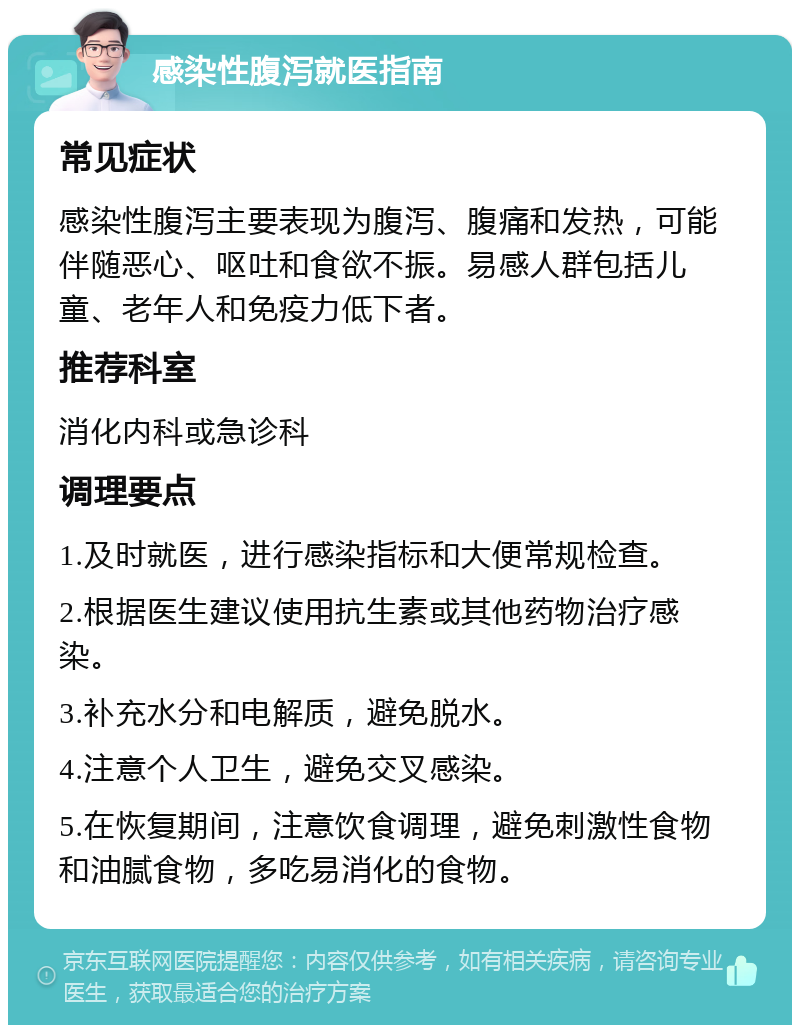 感染性腹泻就医指南 常见症状 感染性腹泻主要表现为腹泻、腹痛和发热，可能伴随恶心、呕吐和食欲不振。易感人群包括儿童、老年人和免疫力低下者。 推荐科室 消化内科或急诊科 调理要点 1.及时就医，进行感染指标和大便常规检查。 2.根据医生建议使用抗生素或其他药物治疗感染。 3.补充水分和电解质，避免脱水。 4.注意个人卫生，避免交叉感染。 5.在恢复期间，注意饮食调理，避免刺激性食物和油腻食物，多吃易消化的食物。