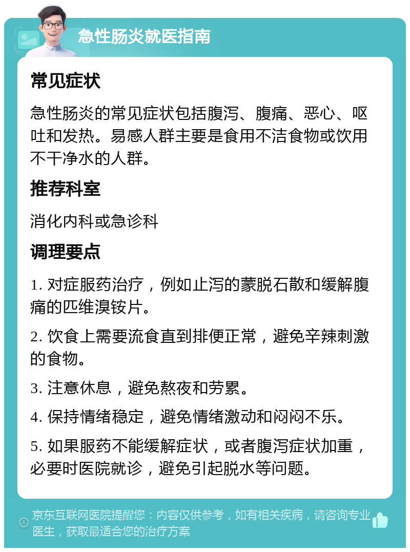 急性肠炎就医指南 常见症状 急性肠炎的常见症状包括腹泻、腹痛、恶心、呕吐和发热。易感人群主要是食用不洁食物或饮用不干净水的人群。 推荐科室 消化内科或急诊科 调理要点 1. 对症服药治疗，例如止泻的蒙脱石散和缓解腹痛的匹维溴铵片。 2. 饮食上需要流食直到排便正常，避免辛辣刺激的食物。 3. 注意休息，避免熬夜和劳累。 4. 保持情绪稳定，避免情绪激动和闷闷不乐。 5. 如果服药不能缓解症状，或者腹泻症状加重，必要时医院就诊，避免引起脱水等问题。